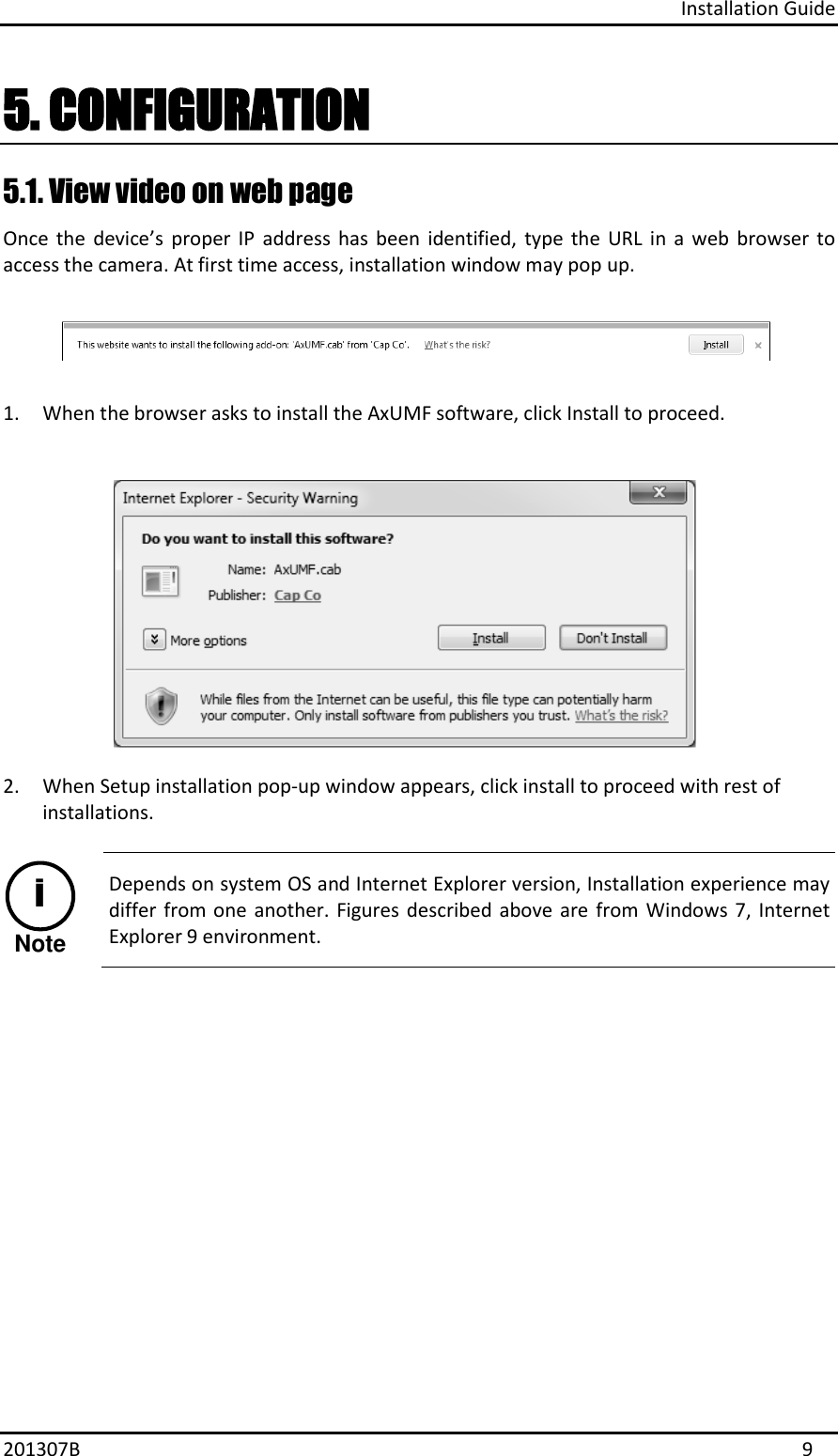 Installation Guide 201307B  9 5. CONFIGURATION5.1. View video on web page  Once  the  device’s  proper  IP  address  has  been  identified,  type  the  URL  in  a  web  browser  to access the camera. At first time access, installation window may pop up.  1. When the browser asks to install the AxUMF software, click Install to proceed.2. When Setup installation pop-up window appears, click install to proceed with rest ofinstallations.NoteiDepends on system OS and Internet Explorer version, Installation experience may differ from one  another. Figures described  above are  from Windows  7, Internet Explorer 9 environment.  
