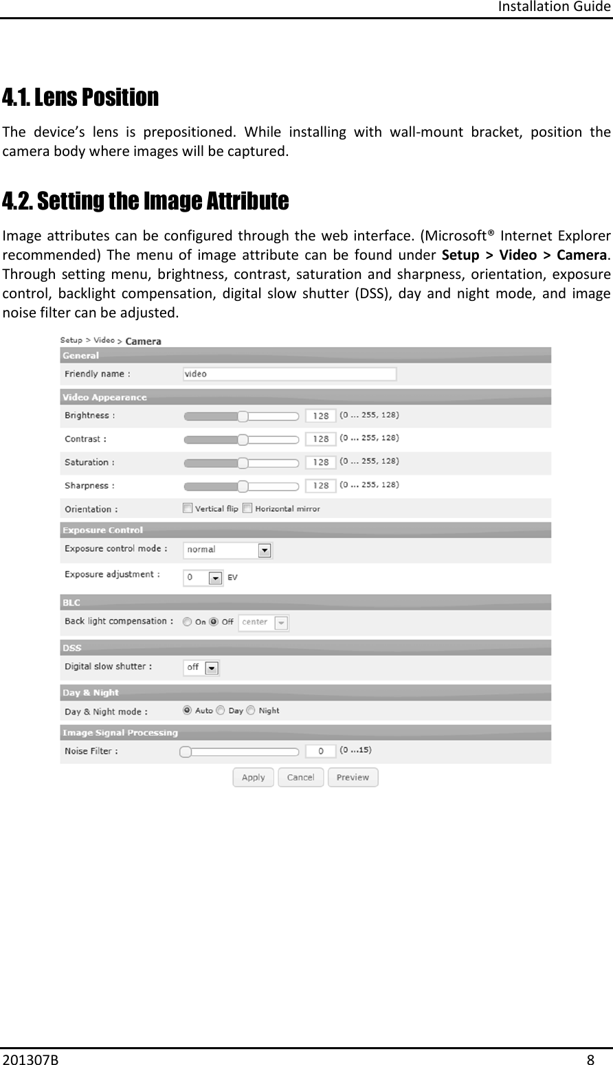 Installation Guide 201307B  8 4.1. Lens Position  The  device’s  lens  is  prepositioned.  While  installing  with  wall-mount  bracket,  position  the camera body where images will be captured. 4.2. Setting the Image Attribute Image attributes can be configured through the web interface. (Microsoft® Internet Explorer recommended)  The  menu  of  image  attribute  can  be  found  under  Setup  &gt;  Video  &gt;  Camera. Through  setting  menu,  brightness,  contrast,  saturation  and  sharpness,  orientation,  exposure control,  backlight  compensation,  digital  slow  shutter  (DSS),  day  and  night  mode,  and  image noise filter can be adjusted. 