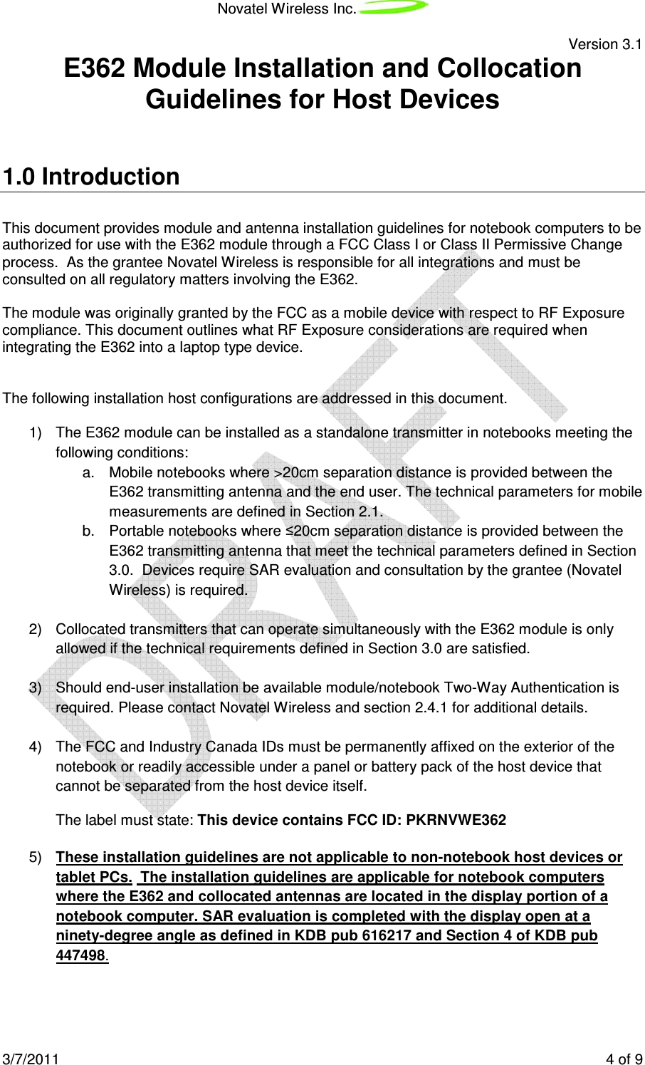 Novatel Wireless Inc. Version 3.1 3/7/2011 4 of 9 E362 Module Installation and Collocation Guidelines for Host Devices 1.0 Introduction This document provides module and antenna installation guidelines for notebook computers to be authorized for use with the E362 module through a FCC Class I or Class II Permissive Change process. As the grantee Novatel Wireless is responsible for all integrations and must be consulted on all regulatory matters involving the E362. The module was originally granted by the FCC as a mobile device with respect to RF Exposure compliance. This document outlines what RF Exposure considerations are required when integrating the E362 into a laptop type device. The following installation host configurations are addressed in this document. 1) The E362 module can be installed as a standalone transmitter in notebooks meeting the following conditions: a. Mobile notebooks where >20cm separation distance is provided between the E362 transmitting antenna and the end user. The technical parameters for mobile measurements are defined in Section 2.1. b. Portable notebooks where ≤20cm separation distance is provided between the E362 transmitting antenna that meet the technical parameters defined in Section 3.0. Devices require SAR evaluation and consultation by the grantee (Novatel Wireless) is required. 2) Collocated transmitters that can operate simultaneously with the E362 module is only allowed if the technical requirements defined in Section 3.0 are satisfied. 3) Should end-user installation be available module/notebook Two-Way Authentication is required. Please contact Novatel Wireless and section 2.4.1 for additional details. 4) The FCC and Industry Canada IDs must be permanently affixed on the exterior of the notebook or readily accessible under a panel or battery pack of the host device that cannot be separated from the host device itself. The label must state: This device contains FCC ID: PKRNVWE362 5) These installation guidelines are not applicable to non-notebook host devices or tablet PCs. The installation guidelines are applicable for notebook computers where the E362 and collocated antennas are located in the display portion of a notebook computer. SAR evaluation is completed with the display open at a ninety-degree angle as defined in KDB pub 616217 and Section 4 of KDB pub 447498.