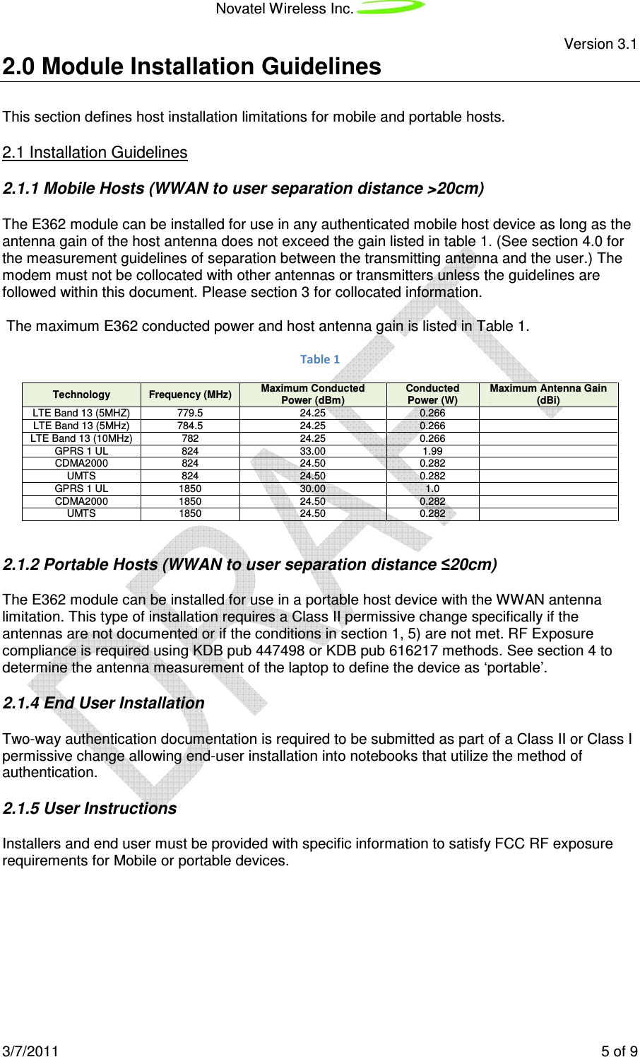 Novatel Wireless Inc. Version 3.1 3/7/2011 5 of 9 2.0 Module Installation Guidelines This section defines host installation limitations for mobile and portable hosts. 2.1 Installation Guidelines 2.1.1 Mobile Hosts (WWAN to user separation distance >20cm) The E362 module can be installed for use in any authenticated mobile host device as long as the antenna gain of the host antenna does not exceed the gain listed in table 1. (See section 4.0 for the measurement guidelines of separation between the transmitting antenna and the user.) The modem must not be collocated with other antennas or transmitters unless the guidelines are followed within this document. Please section 3 for collocated information. The maximum E362 conducted power and host antenna gain is listed in Table 1. Table 1 Technology Frequency (MHz) Maximum Conducted Power (dBm) Conducted Power (W) Maximum Antenna Gain (dBi) LTE Band 13 (5MHZ) 779.5 24.25 0.266 LTE Band 13 (5MHz) 784.5 24.25 0.266 LTE Band 13 (10MHz) 782 24.25 0.266 GPRS 1 UL 824 33.00 1.99 CDMA2000 824 24.50 0.282 UMTS 824 24.50 0.282 GPRS 1 UL 1850 30.00 1.0 CDMA2000 1850 24.50 0.282 UMTS 1850 24.50 0.282 2.1.2 Portable Hosts (WWAN to user separation distance ≤20cm) The E362 module can be installed for use in a portable host device with the WWAN antenna limitation. This type of installation requires a Class II permissive change specifically if the antennas are not documented or if the conditions in section 1, 5) are not met. RF Exposure compliance is required using KDB pub 447498 or KDB pub 616217 methods. See section 4 to determine the antenna measurement of the laptop to define the device as ‘portable’. 2.1.4 End User Installation Two-way authentication documentation is required to be submitted as part of a Class II or Class I permissive change allowing end-user installation into notebooks that utilize the method of authentication. 2.1.5 User Instructions Installers and end user must be provided with specific information to satisfy FCC RF exposure requirements for Mobile or portable devices.
