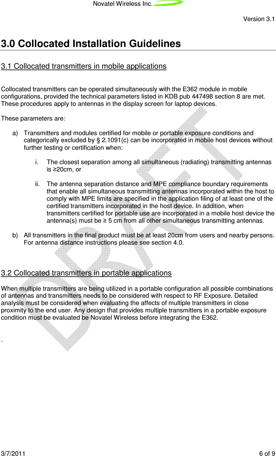 Novatel Wireless Inc. Version 3.1 3/7/2011 6 of 9 3.0 Collocated Installation Guidelines 3.1 Collocated transmitters in mobile applications Collocated transmitters can be operated simultaneously with the E362 module in mobile configurations, provided the technical parameters listed in KDB pub 447498 section 8 are met. These procedures apply to antennas in the display screen for laptop devices. These parameters are: a) Transmitters and modules certified for mobile or portable exposure conditions and categorically excluded by § 2.1091(c) can be incorporated in mobile host devices without further testing or certification when: i. The closest separation among all simultaneous (radiating) transmitting antennas is ≥20cm, or ii. The antenna separation distance and MPE compliance boundary requirements that enable all simultaneous transmitting antennas incorporated within the host to comply with MPE limits are specified in the application filing of at least one of the certified transmitters incorporated in the host device. In addition, when transmitters certified for portable use are incorporated in a mobile host device the antenna(s) must be ≥ 5 cm from all other simultaneous transmitting antennas. b) All transmitters in the final product must be at least 20cm from users and nearby persons. For antenna distance instructions please see section 4.0. 3.2 Collocated transmitters in portable applications When multiple transmitters are being utilized in a portable configuration all possible combinations of antennas and transmitters needs to be considered with respect to RF Exposure. Detailed analysis must be considered when evaluating the affects of multiple transmitters in close proximity to the end user. Any design that provides multiple transmitters in a portable exposure condition must be evaluated be Novatel Wireless before integrating the E362. .