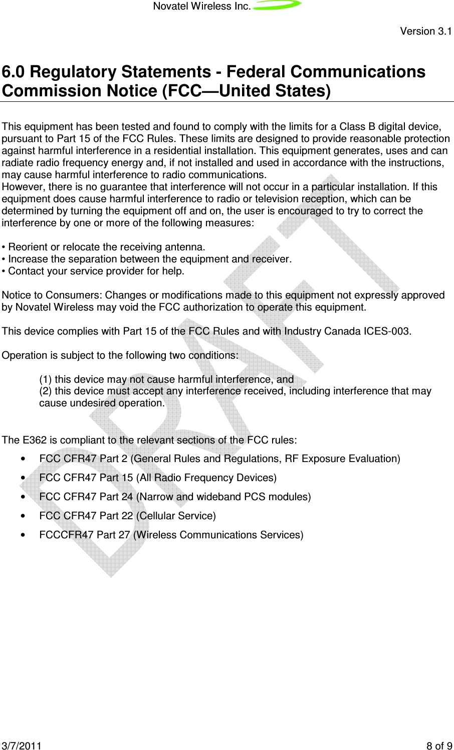Novatel Wireless Inc. Version 3.1 3/7/2011 8 of 9 6.0 Regulatory Statements - Federal Communications Commission Notice (FCC—United States) This equipment has been tested and found to comply with the limits for a Class B digital device, pursuant to Part 15 of the FCC Rules. These limits are designed to provide reasonable protection against harmful interference in a residential installation. This equipment generates, uses and can radiate radio frequency energy and, if not installed and used in accordance with the instructions, may cause harmful interference to radio communications. However, there is no guarantee that interference will not occur in a particular installation. If this equipment does cause harmful interference to radio or television reception, which can be determined by turning the equipment off and on, the user is encouraged to try to correct the interference by one or more of the following measures: • Reorient or relocate the receiving antenna. • Increase the separation between the equipment and receiver. • Contact your service provider for help. Notice to Consumers: Changes or modifications made to this equipment not expressly approved by Novatel Wireless may void the FCC authorization to operate this equipment. This device complies with Part 15 of the FCC Rules and with Industry Canada ICES-003. Operation is subject to the following two conditions: (1) this device may not cause harmful interference, and (2) this device must accept any interference received, including interference that may cause undesired operation. The E362 is compliant to the relevant sections of the FCC rules: • FCC CFR47 Part 2 (General Rules and Regulations, RF Exposure Evaluation) • FCC CFR47 Part 15 (All Radio Frequency Devices) • FCC CFR47 Part 24 (Narrow and wideband PCS modules) • FCC CFR47 Part 22 (Cellular Service) • FCCCFR47 Part 27 (Wireless Communications Services)