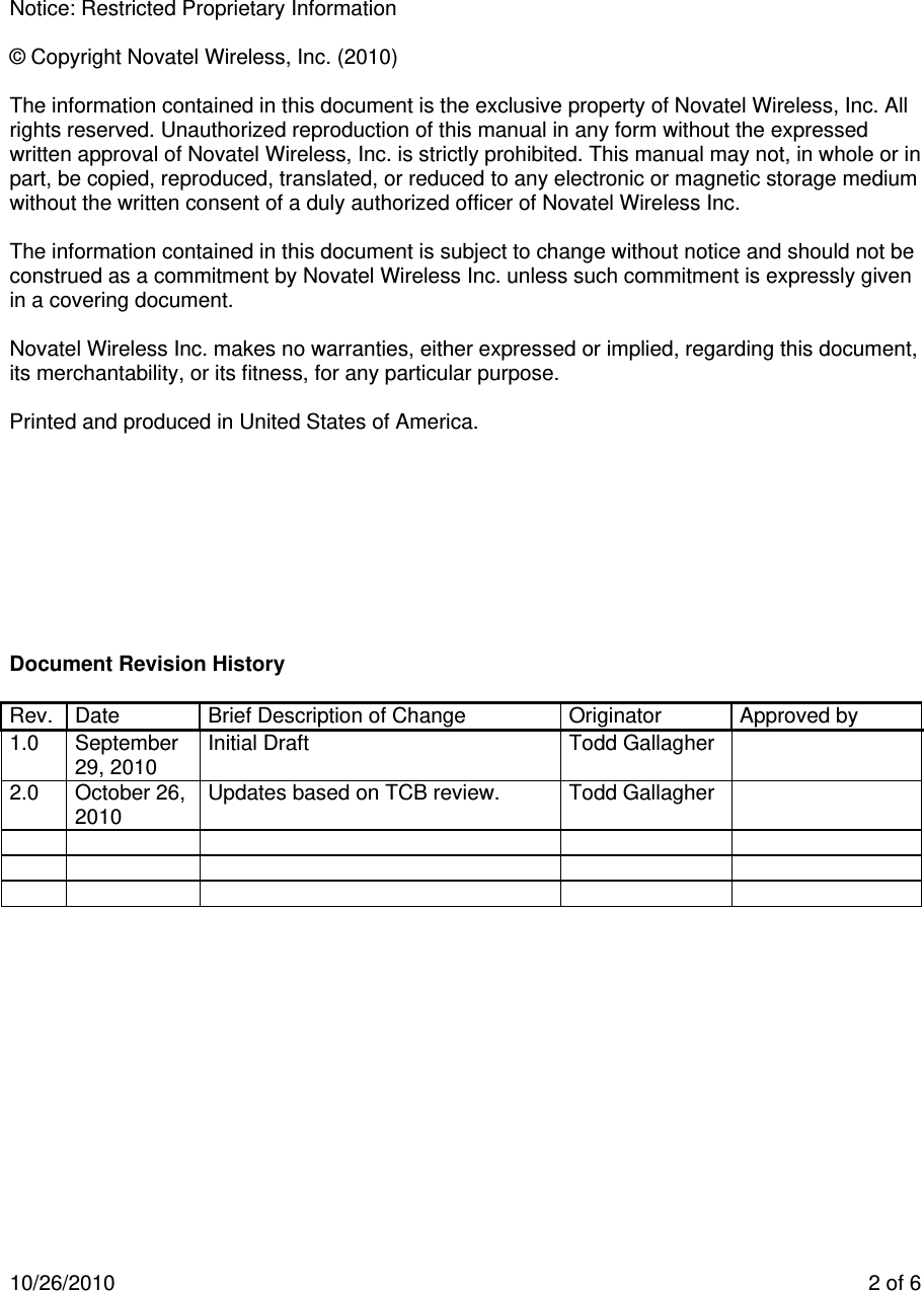 10/26/2010    2 of 6       Notice: Restricted Proprietary Information  © Copyright Novatel Wireless, Inc. (2010)   The information contained in this document is the exclusive property of Novatel Wireless, Inc. All rights reserved. Unauthorized reproduction of this manual in any form without the expressed written approval of Novatel Wireless, Inc. is strictly prohibited. This manual may not, in whole or in part, be copied, reproduced, translated, or reduced to any electronic or magnetic storage medium without the written consent of a duly authorized officer of Novatel Wireless Inc.  The information contained in this document is subject to change without notice and should not be construed as a commitment by Novatel Wireless Inc. unless such commitment is expressly given in a covering document.  Novatel Wireless Inc. makes no warranties, either expressed or implied, regarding this document, its merchantability, or its fitness, for any particular purpose.  Printed and produced in United States of America.          Document Revision History  Rev.  Date  Brief Description of Change  Originator  Approved by 1.0 September 29, 2010  Initial Draft   Todd Gallagher   2.0 October 26, 2010  Updates based on TCB review.  Todd Gallagher                            