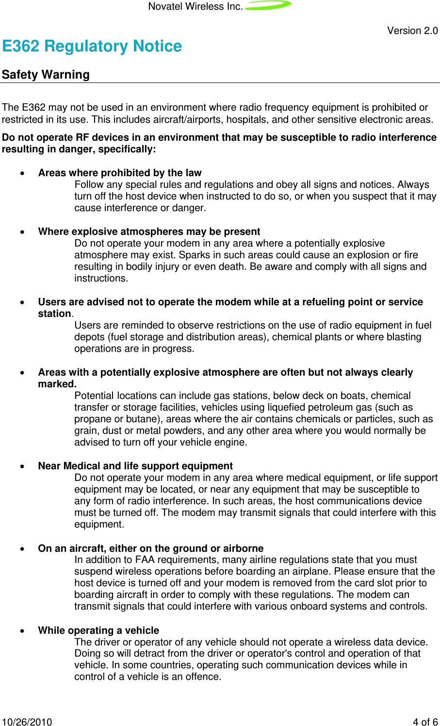 Novatel Wireless Inc.   Version 2.0 10/26/2010    4 of 6 E362 Regulatory Notice Safety Warning  The E362 may not be used in an environment where radio frequency equipment is prohibited or restricted in its use. This includes aircraft/airports, hospitals, and other sensitive electronic areas.  Do not operate RF devices in an environment that may be susceptible to radio interference resulting in danger, specifically:  • Areas where prohibited by the law  Follow any special rules and regulations and obey all signs and notices. Always turn off the host device when instructed to do so, or when you suspect that it may cause interference or danger.  • Where explosive atmospheres may be present  Do not operate your modem in any area where a potentially explosive atmosphere may exist. Sparks in such areas could cause an explosion or fire resulting in bodily injury or even death. Be aware and comply with all signs and instructions.  • Users are advised not to operate the modem while at a refueling point or service station.  Users are reminded to observe restrictions on the use of radio equipment in fuel depots (fuel storage and distribution areas), chemical plants or where blasting operations are in progress.  • Areas with a potentially explosive atmosphere are often but not always clearly marked.  Potential locations can include gas stations, below deck on boats, chemical transfer or storage facilities, vehicles using liquefied petroleum gas (such as propane or butane), areas where the air contains chemicals or particles, such as grain, dust or metal powders, and any other area where you would normally be advised to turn off your vehicle engine.  • Near Medical and life support equipment  Do not operate your modem in any area where medical equipment, or life support equipment may be located, or near any equipment that may be susceptible to any form of radio interference. In such areas, the host communications device must be turned off. The modem may transmit signals that could interfere with this equipment.  • On an aircraft, either on the ground or airborne  In addition to FAA requirements, many airline regulations state that you must suspend wireless operations before boarding an airplane. Please ensure that the host device is turned off and your modem is removed from the card slot prior to boarding aircraft in order to comply with these regulations. The modem can transmit signals that could interfere with various onboard systems and controls.  • While operating a vehicle  The driver or operator of any vehicle should not operate a wireless data device. Doing so will detract from the driver or operator&apos;s control and operation of that vehicle. In some countries, operating such communication devices while in control of a vehicle is an offence. 