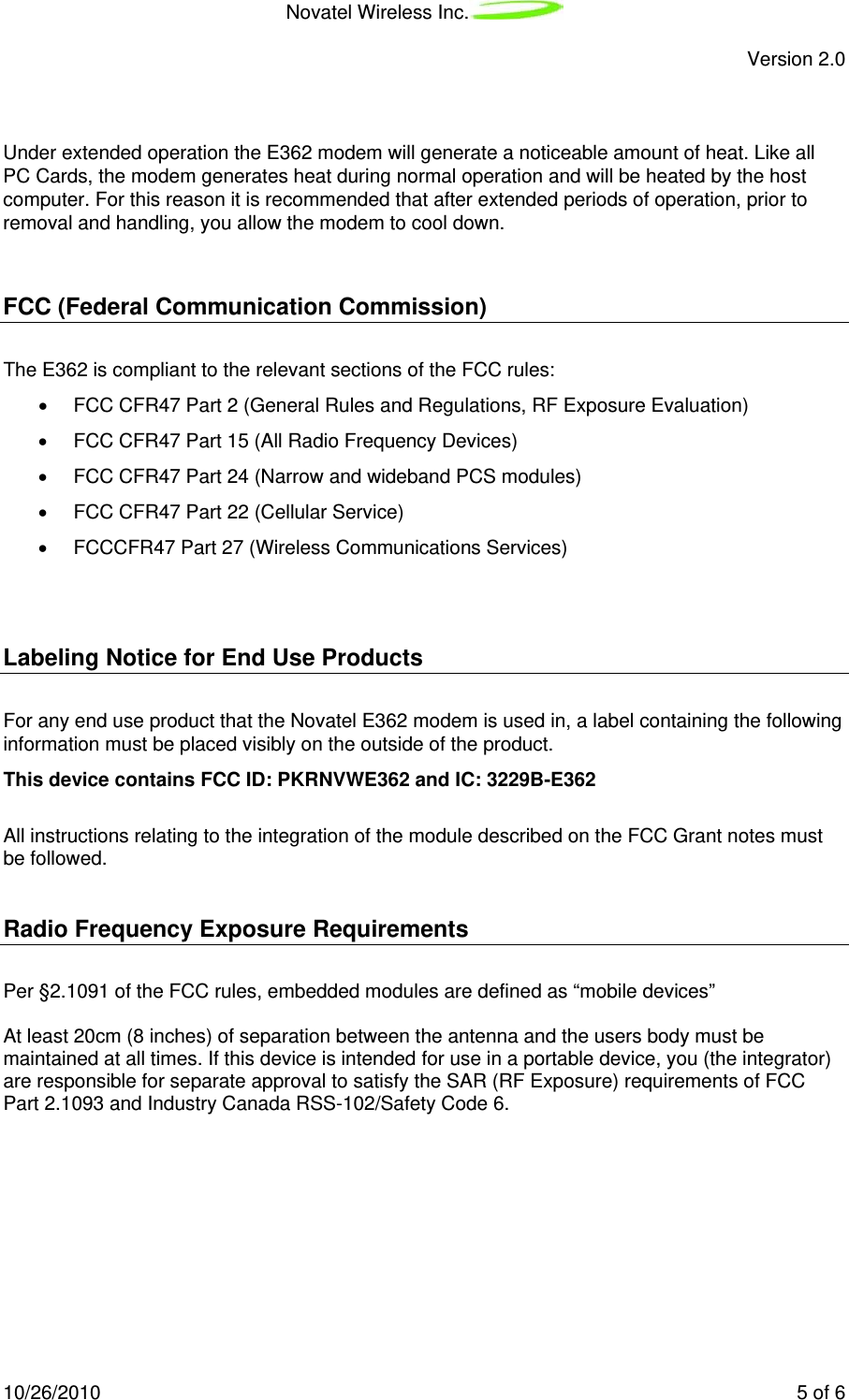 Novatel Wireless Inc.   Version 2.0 10/26/2010    5 of 6   Under extended operation the E362 modem will generate a noticeable amount of heat. Like all PC Cards, the modem generates heat during normal operation and will be heated by the host computer. For this reason it is recommended that after extended periods of operation, prior to removal and handling, you allow the modem to cool down.  FCC (Federal Communication Commission) The E362 is compliant to the relevant sections of the FCC rules: •  FCC CFR47 Part 2 (General Rules and Regulations, RF Exposure Evaluation) •  FCC CFR47 Part 15 (All Radio Frequency Devices) •  FCC CFR47 Part 24 (Narrow and wideband PCS modules) •  FCC CFR47 Part 22 (Cellular Service) •  FCCCFR47 Part 27 (Wireless Communications Services)  Labeling Notice for End Use Products For any end use product that the Novatel E362 modem is used in, a label containing the following information must be placed visibly on the outside of the product.         This device contains FCC ID: PKRNVWE362 and IC: 3229B-E362           All instructions relating to the integration of the module described on the FCC Grant notes must be followed.  Radio Frequency Exposure Requirements  Per §2.1091 of the FCC rules, embedded modules are defined as “mobile devices”   At least 20cm (8 inches) of separation between the antenna and the users body must be maintained at all times. If this device is intended for use in a portable device, you (the integrator) are responsible for separate approval to satisfy the SAR (RF Exposure) requirements of FCC Part 2.1093 and Industry Canada RSS-102/Safety Code 6.  