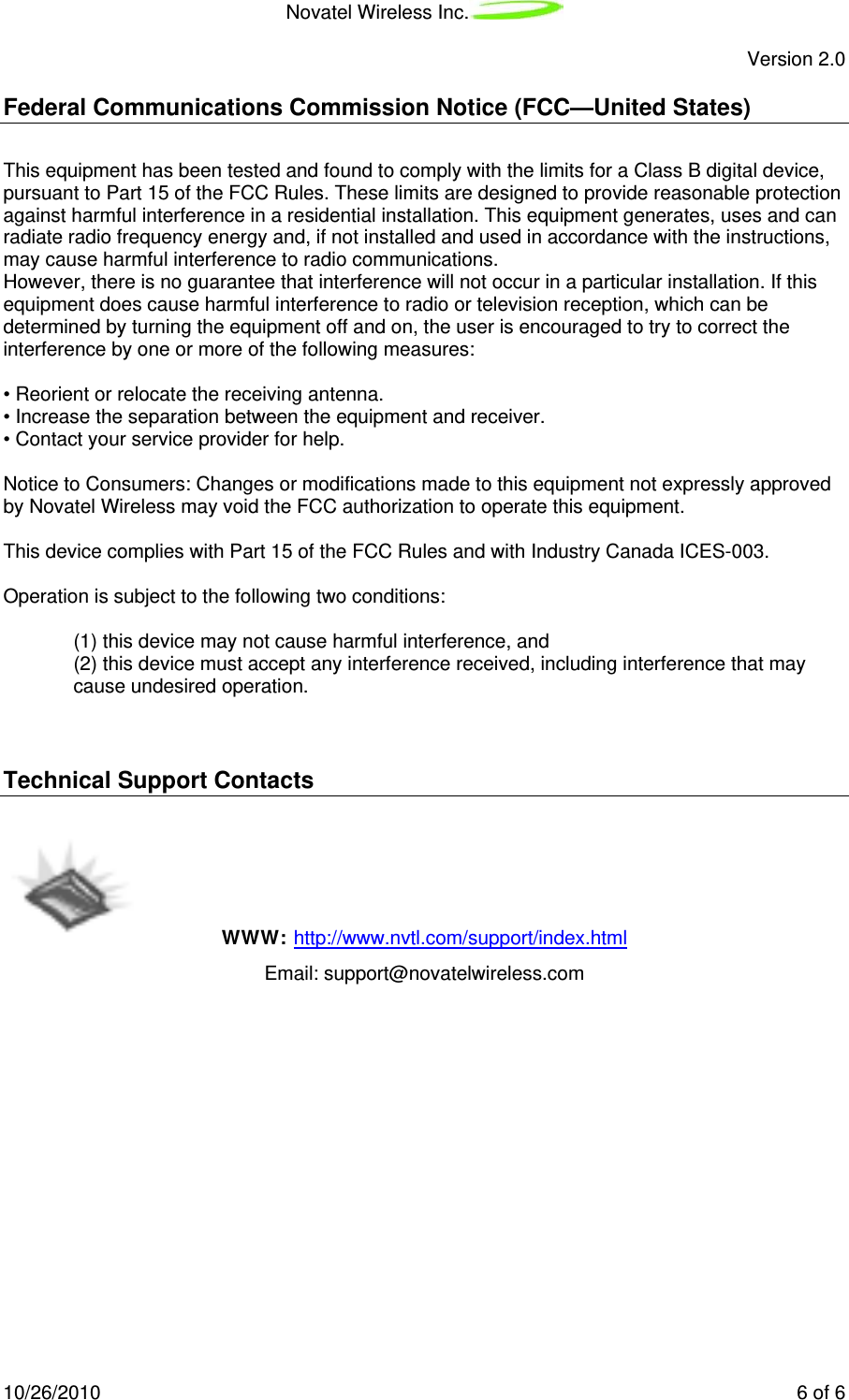 Novatel Wireless Inc.   Version 2.0 10/26/2010    6 of 6 Federal Communications Commission Notice (FCC—United States)  This equipment has been tested and found to comply with the limits for a Class B digital device, pursuant to Part 15 of the FCC Rules. These limits are designed to provide reasonable protection against harmful interference in a residential installation. This equipment generates, uses and can radiate radio frequency energy and, if not installed and used in accordance with the instructions, may cause harmful interference to radio communications. However, there is no guarantee that interference will not occur in a particular installation. If this equipment does cause harmful interference to radio or television reception, which can be determined by turning the equipment off and on, the user is encouraged to try to correct the interference by one or more of the following measures:  • Reorient or relocate the receiving antenna. • Increase the separation between the equipment and receiver. • Contact your service provider for help.  Notice to Consumers: Changes or modifications made to this equipment not expressly approved by Novatel Wireless may void the FCC authorization to operate this equipment.  This device complies with Part 15 of the FCC Rules and with Industry Canada ICES-003.  Operation is subject to the following two conditions:  (1) this device may not cause harmful interference, and (2) this device must accept any interference received, including interference that may cause undesired operation.   Technical Support Contacts   WWW: http://www.nvtl.com/support/index.html   Email: support@novatelwireless.com          