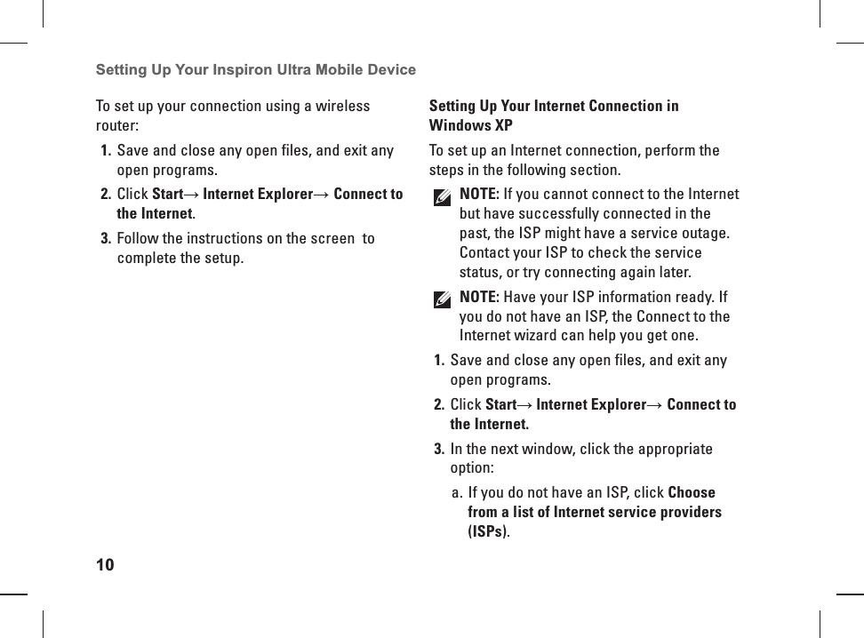 10Setting Up Your Inspiron Ultra Mobile Device To set up your connection using a wireless router:Save and close any open files, and exit any 1. open programs.Click 2. Start&rarr; Internet Explorer&rarr; Connect to the Internet.Follow the instructions on the screen  to 3. complete the setup. Setting Up Your Internet Connection in Windows XPTo set up an Internet connection, perform the steps in the following section.NOTE: If you cannot connect to the Internet but have successfully connected in the past, the ISP might have a service outage. Contact your ISP to check the service status, or try connecting again later. NOTE: Have your ISP information ready. If you do not have an ISP, the Connect to the Internet wizard can help you get one.Save and close any open files, and exit any 1. open programs.Click 2. Start&rarr; lnternet Explorer&rarr; Connect to the Internet.In the next window, click the appropriate 3. option:If you do not have an ISP, click a.  Choose from a list of Internet service providers (ISPs).