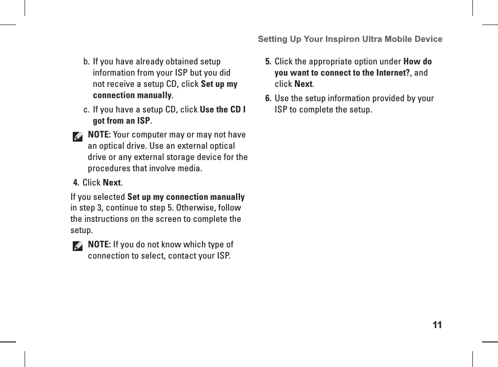 11Setting Up Your Inspiron Ultra Mobile Device If you have already obtained setup b. information from your ISP but you did not receive a setup CD, click Set up my connection manually.If you have a setup CD, click c.  Use the CD I got from an ISP.NOTE: Your computer may or may not have an optical drive. Use an external optical drive or any external storage device for the procedures that involve media.Click 4. Next.If you selected Set up my connection manually in step 3, continue to step 5. Otherwise, follow the instructions on the screen to complete the setup.NOTE: If you do not know which type of connection to select, contact your ISP.Click the appropriate option under 5. How do you want to connect to the Internet?, and click Next.Use the setup information provided by your 6. ISP to complete the setup.