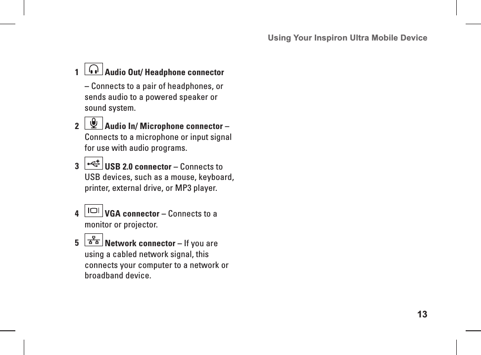 13Using Your Inspiron Ultra Mobile Device 1 Audio Out/ Headphone connector&ndash; Connects to a pair of headphones, or sends audio to a powered speaker or sound system.2 Audio In/ Microphone connector &ndash; Connects to a microphone or input signal for use with audio programs.3 USB 2.0 connector &ndash; Connects to USB devices, such as a mouse, keyboard, printer, external drive, or MP3 player.4 VGA connector &ndash; Connects to a monitor or projector.5 Network connector &ndash; If you are using a cabled network signal, this connects your computer to a network or broadband device.