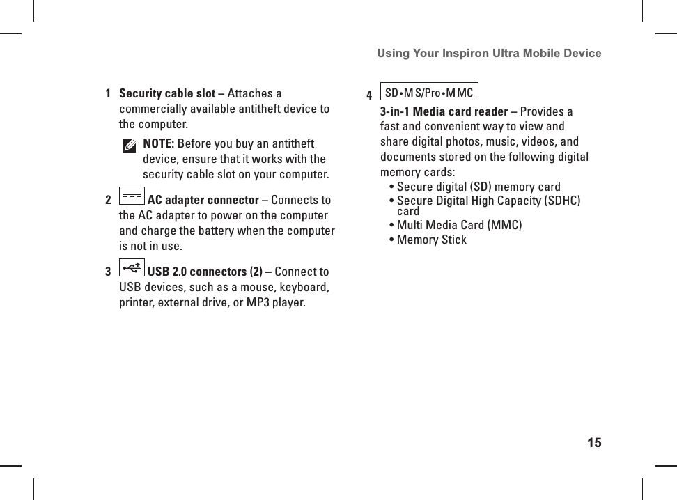 15Using Your Inspiron Ultra Mobile Device 1Security cable slot &ndash; Attaches a commercially available antitheft device to the computer.NOTE: Before you buy an antitheft device, ensure that it works with the security cable slot on your computer.2 AC adapter connector &ndash; Connects to the AC adapter to power on the computer and charge the battery when the computer is not in use.3 USB 2.0 connectors (2) &ndash; Connect to USB devices, such as a mouse, keyboard, printer, external drive, or MP3 player.4 SD &bull;M S/Pro &bull;MMC  3-in-1 Media card reader &ndash; Provides a fast and convenient way to view and share digital photos, music, videos, and documents stored on the following digital memory cards:Secure digital (SD) memory card&bull; Secure Digital High Capacity (SDHC) &bull; cardMulti Media Card (MMC)&bull; Memory Stick&bull; 