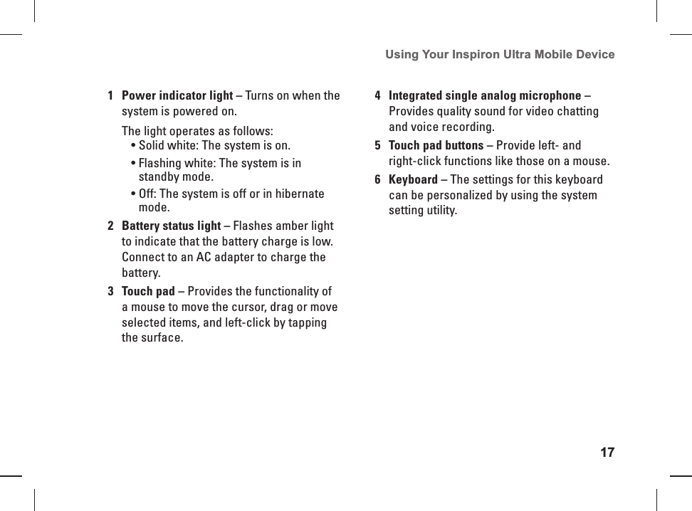 17Using Your Inspiron Ultra Mobile Device 1Power indicator light &ndash; Turns on when the system is powered on.The light operates as follows:Solid white: The system is on.&bull; Flashing white: The system is in &bull; standby mode.Off: The system is off or in hibernate &bull; mode.2Battery status light &ndash; Flashes amber light to indicate that the battery charge is low. Connect to an AC adapter to charge the battery. 3Touch pad &ndash; Provides the functionality of a mouse to move the cursor, drag or move selected items, and left-click by tapping the surface.4 Integrated single analog microphone &ndash; Provides quality sound for video chatting and voice recording.5Touch pad buttons &ndash; Provide left- and right-click functions like those on a mouse.6Keyboard &ndash; The settings for this keyboard can be personalized by using the system setting utility. 