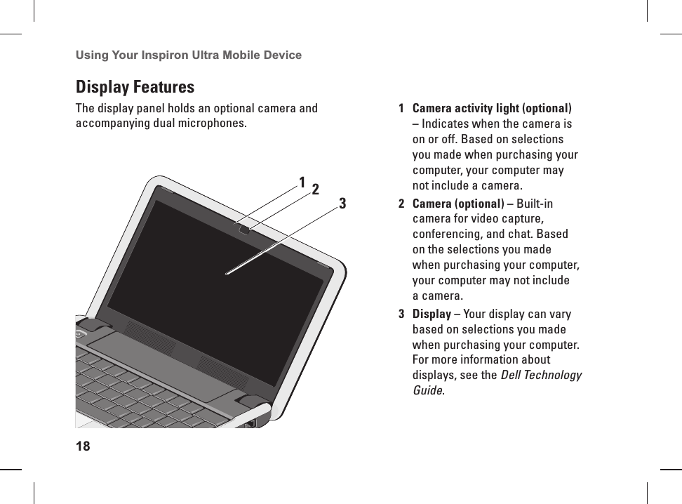 18Using Your Inspiron Ultra Mobile Device Display FeaturesThe display panel holds an optional camera and accompanying dual microphones.1 Camera activity light (optional) &ndash; Indicates when the camera is on or off. Based on selections you made when purchasing your computer, your computer may not include a camera.2Camera (optional) &ndash; Built-in camera for video capture, conferencing, and chat. Based on the selections you made when purchasing your computer, your computer may not include a camera.3Display &ndash; Your display can vary based on selections you made when purchasing your computer. For more information about displays, see the Dell Technology Guide.123
