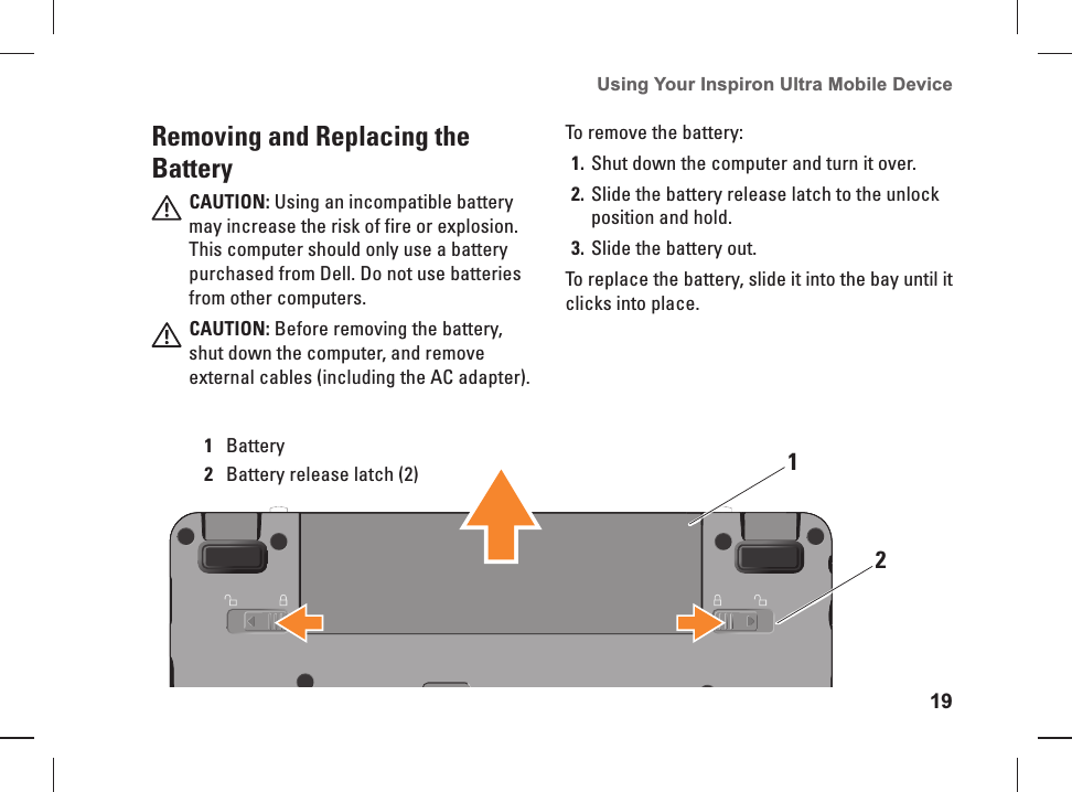 19Using Your Inspiron Ultra Mobile Device 12Removing and Replacing the BatteryCAUTION: Using an incompatible battery may increase the risk of fire or explosion. This computer should only use a battery purchased from Dell. Do not use batteries from other computers.CAUTION: Before removing the battery, shut down the computer, and remove external cables (including the AC adapter).1Battery2Battery release latch (2)To remove the battery:Shut down the computer and turn it over. 1. Slide the battery release latch to the unlock 2. position and hold.Slide the battery out. 3. To replace the battery, slide it into the bay until it clicks into place.