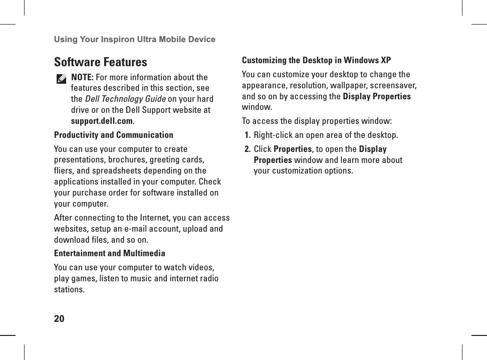 20Using Your Inspiron Ultra Mobile Device Software  FeaturesNOTE: For more information about the features described in this section, see the Dell Technology Guide on your hard drive or on the Dell Support website at support.dell.com.Productivity and CommunicationYou can use your computer to create presentations, brochures, greeting cards, fliers, and spreadsheets depending on the applications installed in your computer. Check your purchase order for software installed on your computer. After connecting to the Internet, you can access websites, setup an e-mail account, upload and download files, and so on.Entertainment and MultimediaYou can use your computer to watch videos, play games, listen to music and internet radio stations.Customizing the Desktop in Windows XPYou can customize your desktop to change the appearance, resolution, wallpaper, screensaver, and so on by accessing the Display Properties window.To access the display properties window: Right-click an open area of the desktop.1. Click 2. Properties, to open the Display Properties window and learn more about your customization options. 