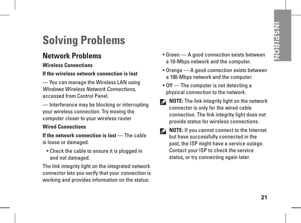 21INSPIRONNetwork ProblemsWireless ConnectionsIf the wireless  network connection is lost &mdash; You can manage the Wireless LAN using Windows Wireless Network Connections, accessed from Control Panel.&mdash; Interference may be blocking or interrupting your wireless connection. Try moving the computer closer to your wireless routerWired ConnectionsIf the network connection is  lost &mdash; The cable is loose or damaged. Check the cable to ensure it is plugged in &bull; and not damaged.The link integrity light on the integrated network connector lets you verify that your connection is working and provides information on the status:Green &mdash; A good connection exists between &bull; a 10-Mbps network and the computer. Orange &mdash; A good connection exists between &bull; a 100-Mbps network and the computer. Off &mdash; The computer is not detecting a &bull; physical connection to the network.NOTE: The link integrity light on the network connector is only for the wired cable connection. The link integrity light does not provide status for wireless connections.NOTE: If you cannot connect to the Internet but have successfully connected in the past, the ISP might have a service outage. Contact your ISP to check the service status, or try connecting again later.Solving    Problems