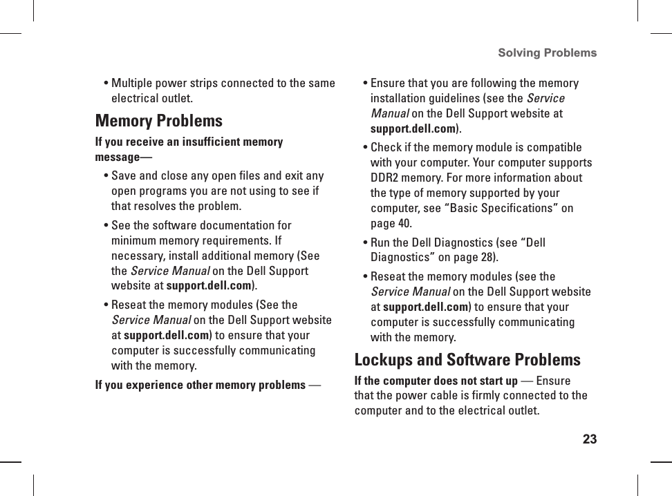 23Solving Problems Multiple power strips connected to the same &bull; electrical outlet.Memory Problems If you receive an insufficient memory message&mdash;Save and close any open files and exit any &bull; open programs  you are not using to see if that resolves the problem.See the software documentation for &bull; minimum memory requirements. If necessary, install additional memory (See the Service Manual on the Dell Support website at support.dell.com).Reseat the memory modules (See the &bull; Service Manual on the Dell Support website at support.dell.com) to ensure that your computer is successfully communicating with the memory.If you experience other memory problems &mdash; Ensure that you are following the memory &bull; installation guidelines (see the Service Manual on the Dell Support website at support.dell.com).Check if the memory module is compatible &bull; with your computer. Your computer supports DDR2 memory. For more information about the type of memory supported by your computer, see &ldquo;Basic Specifications&rdquo; on page 40.Run the Dell Diagnostics (see &ldquo;Dell &bull; Diagnostics&rdquo; on page 28).Reseat the memory modules (see the &bull; Service Manual on the Dell Support website at support.dell.com) to ensure that your computer is successfully communicating with the memory. Lockups and Software Problems If the computer does not start up &mdash; Ensure that the power cable is firmly connected to the computer and to the  electrical outlet.