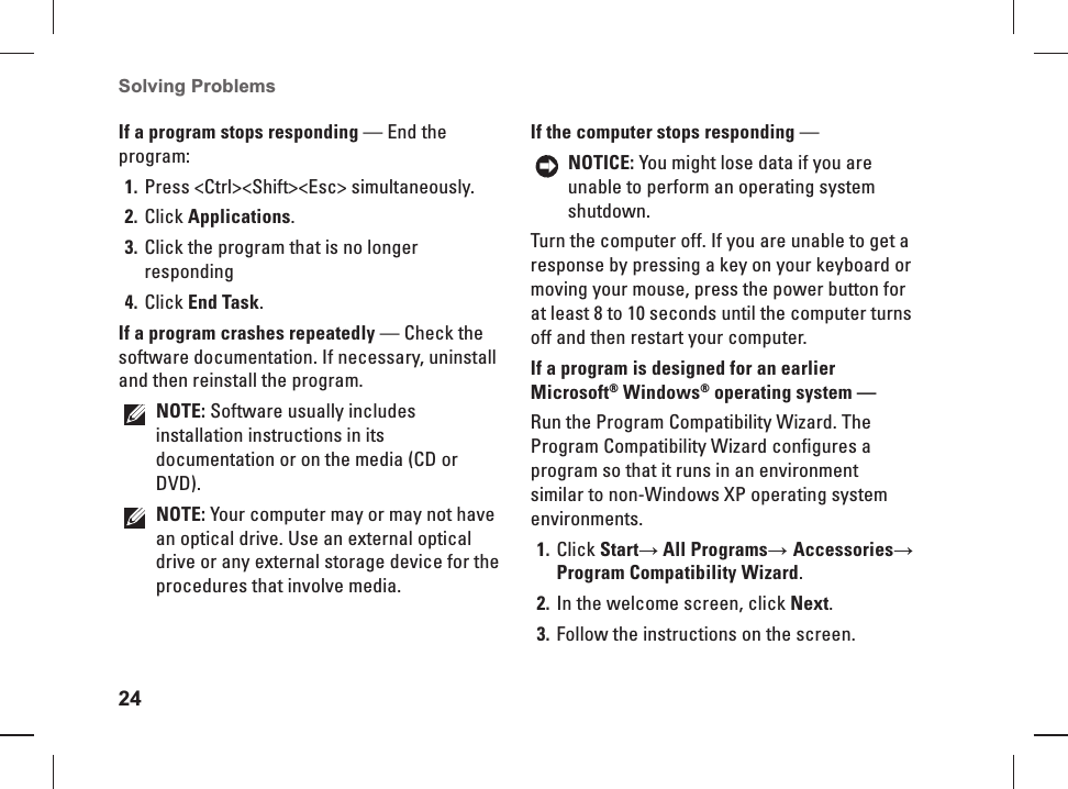 24Solving Problems If a program stops responding &mdash; End the program:Press <Ctrl><Shift><Esc> simultaneously.1. Click 2. Applications.Click the program that is no longer 3. respondingClick 4. End Task.If a program crashes repeatedly &mdash; Check the software documentation. If necessary, uninstall and then reinstall the program.NOTE: Software usually includes installation instructions in its documentation or on the media (CD or DVD).NOTE: Your computer may or may not have an optical drive. Use an external optical drive or any external storage device for the procedures that involve media.If the computer stops responding &mdash; NOTICE: You might lose data if you are unable to perform an operating system shutdown.Turn the computer off. If you are unable to get a response by pressing a key on your keyboard or moving your mouse, press the power button for at least 8 to 10 seconds until the computer turns off and then restart your computer.If a program is designed for an earlier Microsoft&reg; Windows&reg; operating system &mdash; Run the Program Compatibility Wizard. The Program  Compatibility Wizard configures a program so that it runs in an environment similar to non-Windows XP operating system environments.Click 1. Start&rarr; All Programs&rarr; Accessories&rarr; Program Compatibility Wizard.In the welcome screen, click 2. Next.Follow the instructions on the screen.3. 