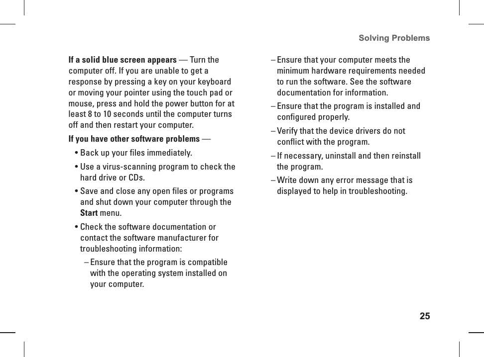 25Solving Problems If a solid blue screen appears &mdash; Turn the computer off. If you are unable to get a response by pressing a key on your keyboard or moving your pointer using the touch pad or mouse, press and hold the power button for at least 8 to 10 seconds until the computer turns off and then restart your computer.If you have other software problems &mdash; Back up your files immediately.&bull; Use a virus-scanning program to check the &bull; hard drive or CDs.Save and close any open files or programs &bull; and shut down your computer through the Start menu.Check the software documentation or &bull; contact the software manufacturer for troubleshooting information:Ensure that the program is compatible  &ndash;with the operating system installed on your computer.Ensure that your computer meets the  &ndash;minimum hardware requirements needed to run the software. See the software documentation for information.Ensure that the program is installed and  &ndash;configured properly.Verify that the device drivers do not  &ndash;conflict with the program.If necessary, uninstall and then reinstall  &ndash;the program. Write down any error message that is  &ndash;displayed to help in troubleshooting.