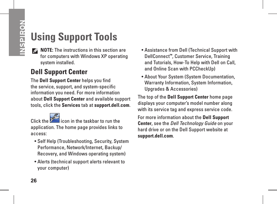 INSPIRON26 Using Support ToolsNOTE: The instructions in this section are for computers with Windows XP operating system installed.Dell Support CenterThe Dell  Support Center helps you find the service, support, and system-specific information you need. For more information about Dell Support Center and available support tools, click the Services tab at support.dell.com.Click the   icon in the taskbar to run the application. The home page provides links to access:Self Help (Troubleshooting, Security, System &bull; Performance, Network/Internet, Backup/ Recovery, and Windows operating system)Alerts (technical support alerts relevant to &bull; your computer)Assistance from Dell (Technical Support with &bull; DellConnect&trade;, Customer Service, Training and Tutorials, How-To Help with Dell on Call, and Online Scan with PCCheckUp)About Your System (System Documentation, &bull; Warranty Information, System Information, Upgrades &amp; Accessories)The top of the Dell Support Center home page displays your computer&rsquo;s model number along with its service tag and express service code.For more information about the Dell Support Center, see the Dell Technology Guide on your hard drive or on the Dell Support website at support.dell.com.