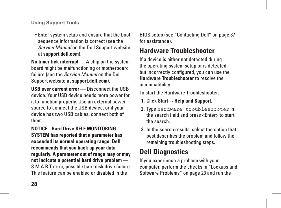 28Using Support Tools Enter system setup and ensure that the boot &bull; sequence information is correct (see the Service Manual on the Dell Support website at support.dell.com).No timer tick interrupt &mdash; A chip on the system board might be malfunctioning or motherboard failure (see the Service Manual on the Dell Support website at support.dell.com).USB over current error &mdash; Disconnect the USB device. Your USB device needs more power for it to function properly. Use an external power source to connect the USB device, or if your device has two USB cables, connect both of them.NOTICE - Hard Drive SELF MONITORING SYSTEM has reported that a parameter has exceeded its normal operating range. Dell recommends that you back up your data regularly. A parameter out of range may or may not indicate a potential hard drive problem &mdash; S.M.A.R.T error, possible hard disk drive failure. This feature can be enabled or disabled in the BIOS setup (see &ldquo;Contacting Dell&rdquo; on page 37 for assistance).Hardware TroubleshooterIf a device is either not detected during the operating system  setup or is detected but incorrectly configured, you can use the Hardware Troubleshooter to resolve the incompatibility.To start the Hardware Troubleshooter:Click 1. Start&rarr; Help and Support.Type 2.  hardware troubleshooter in the search field and press <Enter> to start the  search.In the search results, select the option that 3. best describes the problem and follow the remaining troubleshooting steps. Dell  Diagnostics If you experience a problem with your computer, perform the checks in &ldquo;Lockups and Software Problems&rdquo; on page 23 and run the 