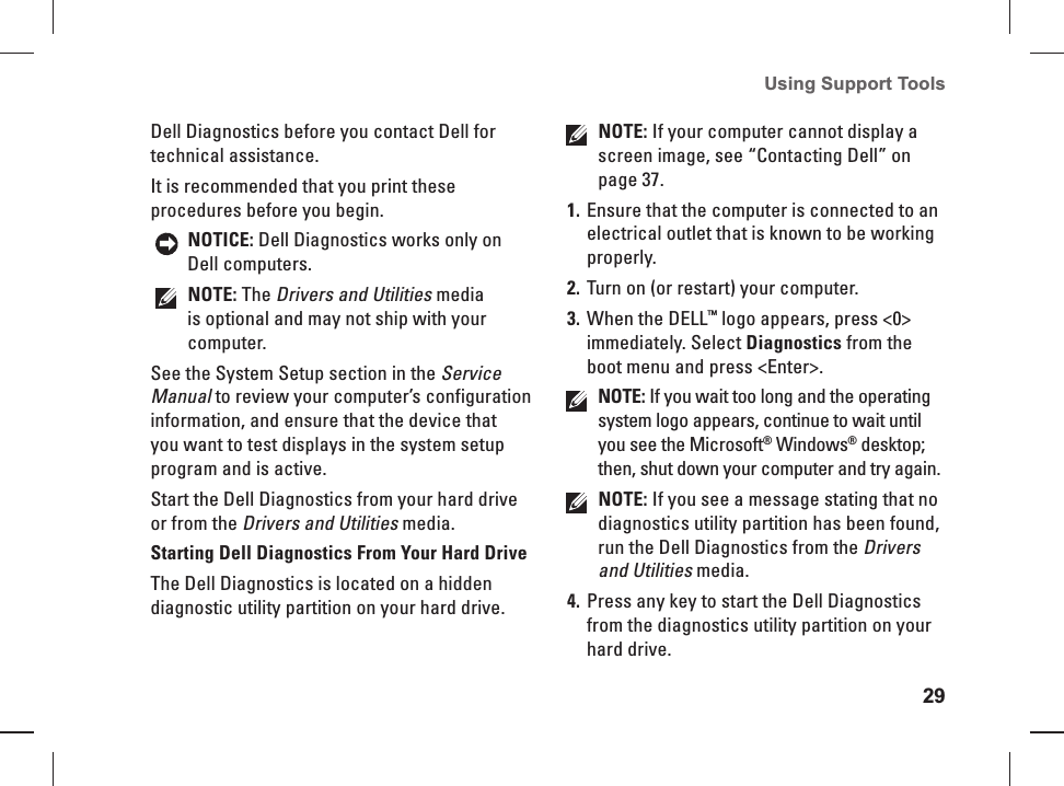 29Using Support Tools Dell Diagnostics before you contact Dell for technical assistance.It is recommended that you print these procedures before you begin.NOTICE: Dell Diagnostics works only on Dell computers.NOTE: The Drivers and Utilities media is optional and may not ship with your computer.See the System Setup section in the Service Manual to review your computer&rsquo;s configuration information, and ensure that the device that you want to test displays in the system setup program and is active.Start the Dell Diagnostics from your hard drive or from the Drivers and Utilities media.Starting Dell Diagnostics From Your Hard DriveThe Dell Diagnostics is located on a hidden diagnostic utility partition on your hard drive.NOTE: If your computer cannot display a screen image, see &ldquo;Contacting Dell&rdquo; on page 37.Ensure that the computer is connected to an 1. electrical outlet that is known to be working properly.Turn on (or restart) your computer.2. When the DELL3.  &trade; logo appears, press <0> immediately. Select Diagnostics from the boot menu and press <Enter>.NOTE: If you wait too long and the operating system logo appears, continue to wait until you see the Microsoft&reg; Windows&reg; desktop; then, shut down your computer and try again.NOTE: If you see a message stating that no diagnostics utility partition has been found, run the Dell Diagnostics from the Drivers and Utilities media.Press any key to start the Dell Diagnostics 4. from the diagnostics utility partition on your hard drive.