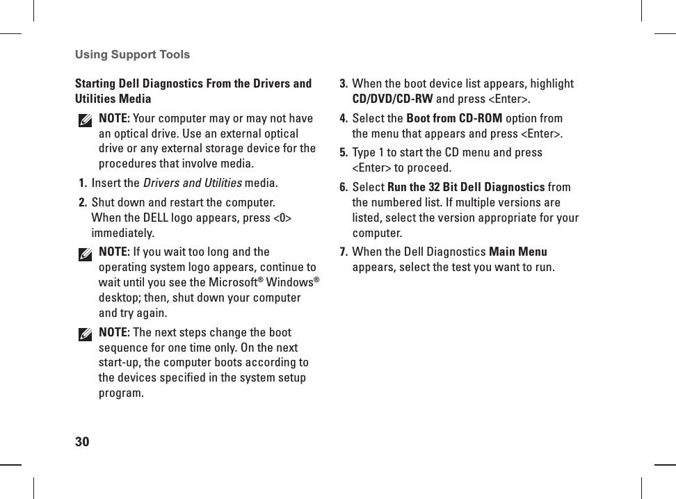 30Using Support Tools Starting Dell Diagnostics From the Drivers and Utilities MediaNOTE: Your computer may or may not have an optical drive. Use an external optical drive or any external storage device for the procedures that involve media.Insert the1.  Drivers and Utilities media.Shut down and restart the computer.2. When the DELL logo appears, press <0> immediately.NOTE: If you wait too long and the operating system logo appears, continue to wait until you see the Microsoft&reg; Windows&reg; desktop; then, shut down your computer and try again.NOTE: The next steps change the boot sequence for one time only. On the next start-up, the computer boots according to the devices specified in the system setup program.When the boot device list appears, highlight 3. CD/DVD/CD-RW and press <Enter>.Select the 4.  Boot from CD-ROM option from the menu that appears and press <Enter>.Type 1 to start the CD menu and press 5. <Enter> to proceed.Select 6.  Run the 32 Bit Dell Diagnostics from the numbered list. If multiple versions are listed, select the version appropriate for your computer.When the Dell Diagnostics 7. Main Menu appears, select the test you want to run.