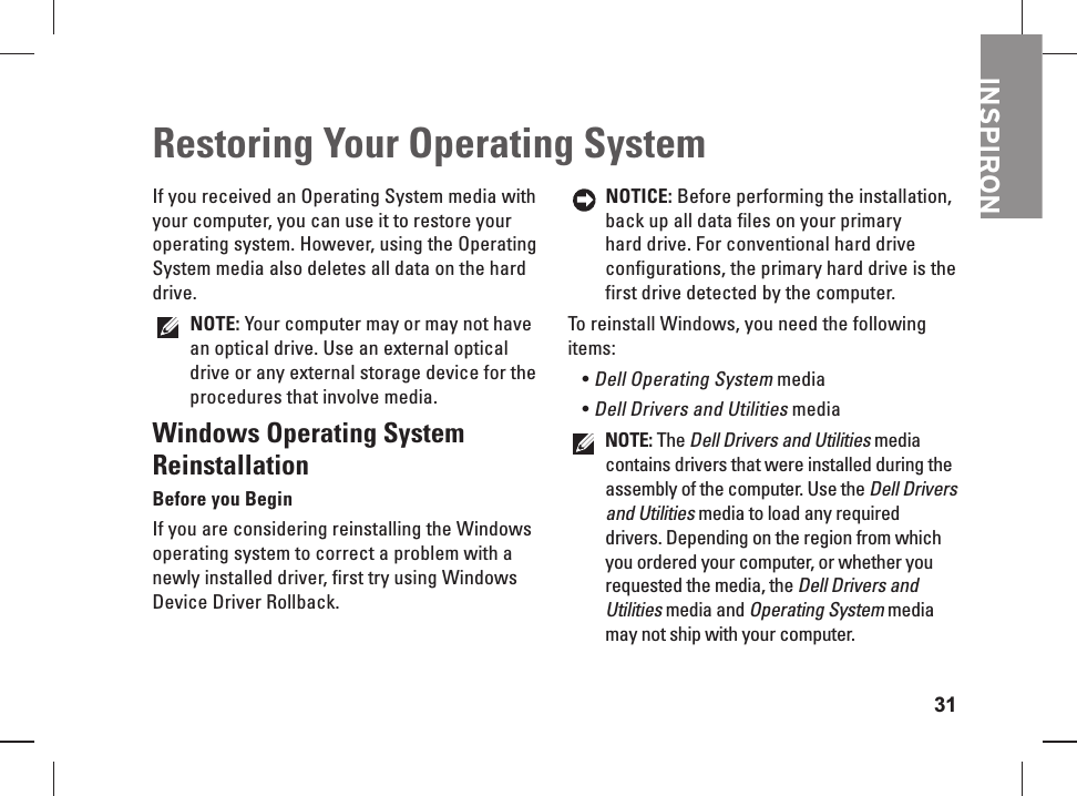 31INSPIRONIf you received an Operating System media with your computer, you can use it to restore your operating system.  However, using the  Operating System media also deletes all data on the hard drive. NOTE: Your computer may or may not have an optical drive. Use an external optical drive or any external storage device for the procedures that involve media.Windows Operating System ReinstallationBefore you BeginIf you are considering reinstalling the Windows operating system to correct a problem with a newly installed driver, first try using Windows Device Driver Rollback. NOTICE: Before performing the installation, back up all data files on your primary hard drive. For conventional hard drive configurations, the primary hard drive is the first drive detected by the computer.To reinstall Windows, you need the following items:Dell Operating System&bull;  mediaDell Drivers and Utilities&bull;  media NOTE: The Dell Drivers and Utilities media contains drivers that were installed during the assembly of the computer. Use the Dell Drivers and Utilities media to load any required drivers. Depending on the region from which you ordered your computer, or whether you requested the media, the Dell Drivers and Utilities media and Operating System media may not ship with your computer.Restoring Your Operating System  