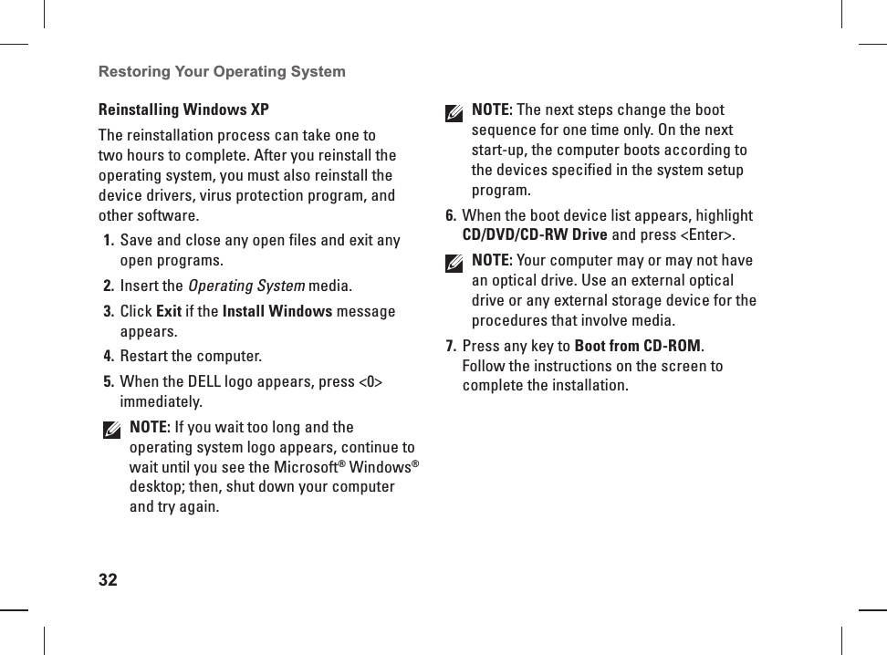 32Restoring Your Operating System  Reinstalling  Windows XPThe reinstallation process can take one to two hours to complete. After you reinstall the operating system, you must also reinstall the device drivers, virus protection program, and other software.Save and close any open files and exit any 1. open programs.Insert the 2. Operating System media.Click 3. Exit if the Install Windows message appears.Restart the computer.4. When the DELL logo appears, press <0> 5. immediately.NOTE: If you wait too long and the operating system logo appears, continue to wait until you see the Microsoft&reg; Windows&reg; desktop; then, shut down your computer and try again.NOTE: The next steps change the boot sequence for one time only. On the next start-up, the computer boots according to the devices specified in the system setup program.When the boot device list appears, highlight 6. CD/DVD/CD-RW Drive and press <Enter>.NOTE: Your computer may or may not have an optical drive. Use an external optical drive or any external storage device for the procedures that involve media.Press any key to 7.  Boot from CD-ROM.Follow the instructions on the screen to complete the installation.