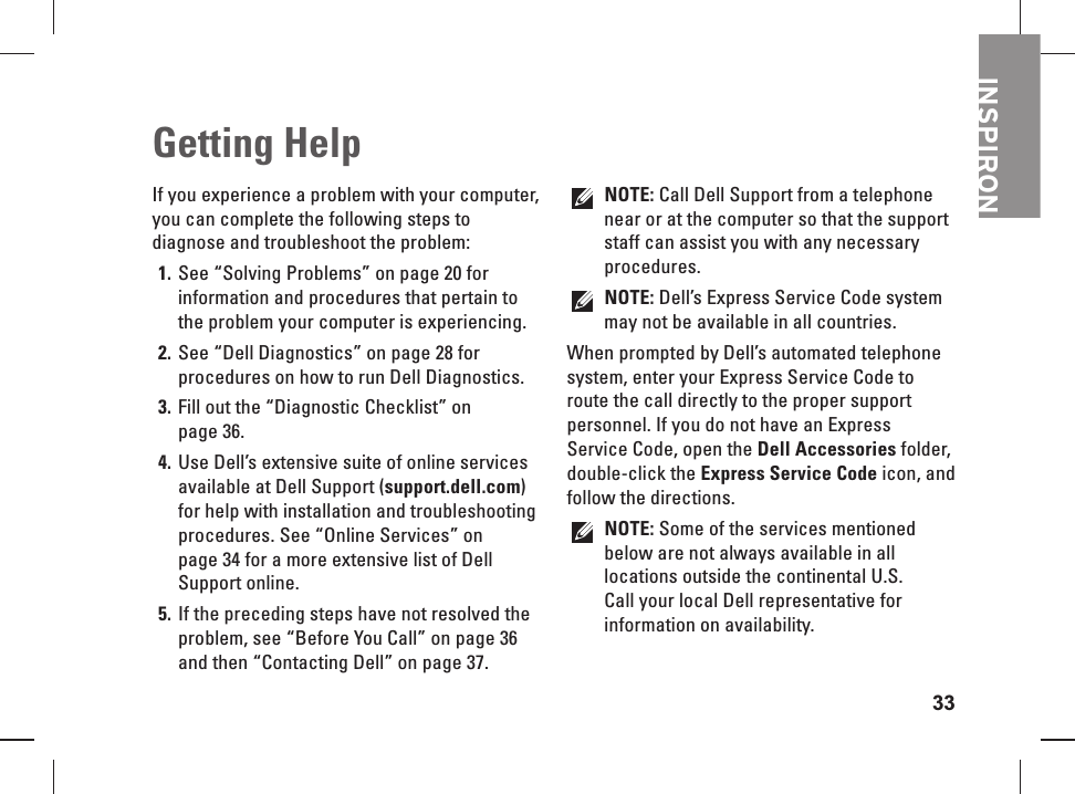 33INSPIRONIf you experience a problem with your computer, you can complete the following steps to diagnose and troubleshoot the problem:See &ldquo;Solving Problems&rdquo; on page 1.  20 for information and procedures that pertain to the problem your computer is experiencing.See &ldquo;Dell Diagnostics&rdquo; on page 2.  28 for procedures on how to run Dell Diagnostics.Fill out the &ldquo;Diagnostic Checklist&rdquo; on 3. page 36.Use Dell&rsquo;s extensive suite of online services 4. available at Dell Support (support.dell.com) for help with installation and troubleshooting procedures. See &ldquo;Online Services&rdquo; on page 34 for a more extensive list of Dell Support online.If the preceding steps have not resolved the 5. problem, see &ldquo;Before You Call&rdquo; on page 36 and then &ldquo;Contacting Dell&rdquo; on page 37.NOTE: Call Dell Support from a telephone near or at the computer so that the support staff can assist you with any necessary procedures.NOTE: Dell&rsquo;s Express Service Code system may not be available in all countries.When prompted by Dell&rsquo;s automated telephone system, enter your Express Service Code to route the call directly to the proper support personnel. If you do not have an Express Service Code, open the Dell Accessories folder, double-click the Express Service Code icon, and follow the directions.NOTE: Some of the services mentioned below are not always available in all locations outside the continental U.S. Call your local Dell representative for information on availability. Getting   Help