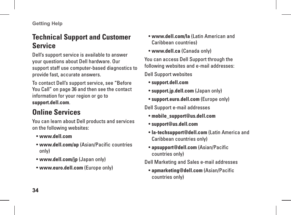 34Getting Help  Technical  Support and Customer ServiceDell&rsquo;s support service is available to answer your questions about Dell hardware. Our support staff use computer-based diagnostics to provide fast, accurate answers.To contact Dell&rsquo;s support service, see &ldquo;Before You Call&rdquo; on page 36 and then see the contact information for your region or go to support.dell.com.  Online  ServicesYou can learn about Dell products and services on the following websites:www.dell.com&bull; www.dell.com/ap&bull;   (Asian/Pacific countries only)www.dell.com/jp&bull;   (Japan only)www.euro.dell.com&bull;   (Europe only)www.dell.com/la&bull;   (Latin American and Caribbean countries)www.dell.ca&bull;   (Canada only)You can access Dell Support through the following websites and e-mail addresses:Dell Support websitessupport.dell.com&bull; support.jp.dell.com&bull;   (Japan only)support.euro.dell.com&bull;   (Europe only)Dell Support e-mail   addressesmobile_support@us.dell.com&bull; support@us.dell.com&bull;  la-techsupport@dell.com&bull;   (Latin America and Caribbean countries only)apsupport@dell.com&bull;  (Asian/Pacific countries only)Dell Marketing and Sales e-mail addressesapmarketing@dell.com&bull;  (Asian/Pacific countries only)