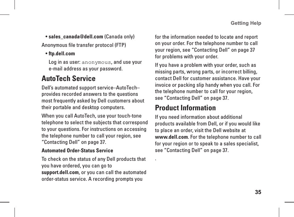 35Getting Help sales_canada@dell.com&bull;   (Canada only)Anonymous file transfer protocol (FTP)ftp.dell.com&bull; Log in  as user: anonymous, and use your e-mail address as your password.AutoTech  ServiceDell&rsquo;s automated support service&ndash;AutoTech&ndash;provides recorded answers to the questions most frequently asked by Dell customers about their portable and desktop computers.When you call AutoTech, use your touch-tone telephone to select the subjects that correspond to your questions. For instructions on accessing the telephone number to call your region, see &ldquo;Contacting Dell&rdquo; on page 37. Automated Order-Status ServiceTo check on the status of any Dell products that you have ordered, you can go to support.dell.com, or you can call the automated order-status service. A recording prompts you for the information needed to locate and report on your order. For the telephone number to call your region, see &ldquo;Contacting Dell&rdquo; on page 37 for problems with your order.If you have a problem with your order, such as missing parts, wrong parts, or incorrect billing, contact Dell for customer assistance. Have your invoice or packing slip handy when you call. For the telephone number to call for your region, see &ldquo;Contacting Dell&rdquo; on page 37.Product InformationIf you need  information about additional products available from Dell, or if you would like to place an order, visit the Dell website at www.dell.com. For the telephone number to call for your region or to speak to a sales specialist, see &ldquo;Contacting Dell&rdquo; on page 37..