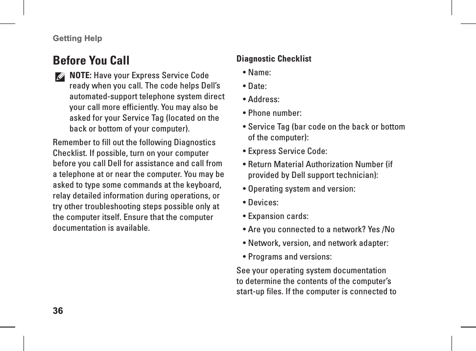 36Getting Help   Before  You  CallNOTE: Have your Express Service Code ready when you  call. The code helps Dell&rsquo;s automated-support telephone system direct your call more efficiently. You may also be asked for your Service Tag (located on the back or bottom of your computer).Remember to fill out the following Diagnostics Checklist. If possible, turn on your computer before you call Dell for assistance and call from a telephone at or near the computer. You may be asked to type some commands at the keyboard, relay detailed information during operations, or try other troubleshooting steps possible only at the computer itself. Ensure that the computer documentation is available.   Diagnostic  ChecklistName:&bull; Date:&bull; Address:&bull; Phone number:&bull; Service Tag (bar code on the back or bottom &bull; of the computer):Express Service Code:&bull; Return Material Authorization Number (if &bull; provided by Dell support technician):Operating system and version:&bull; Devices:&bull; Expansion cards:&bull; Are you connected to a network? Yes /No&bull; Network, version, and network adapter:&bull; Programs and versions:&bull; See your operating system documentation to determine the contents of the computer&rsquo;s start-up files. If the computer is connected to 