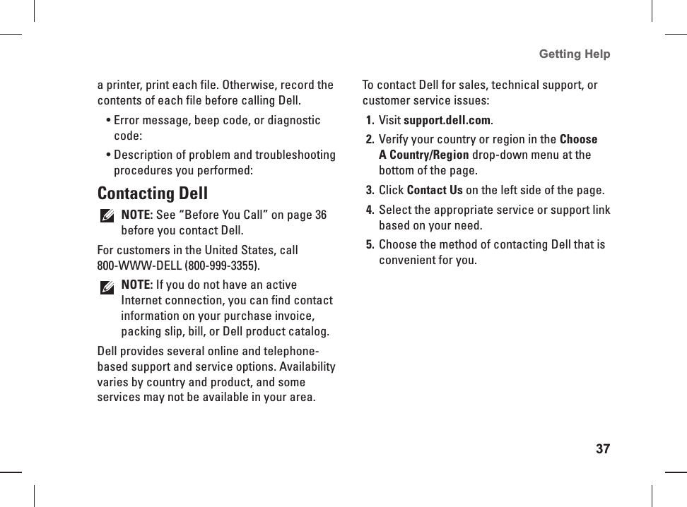 37Getting Help a printer, print each file. Otherwise, record the contents of each file before calling Dell.Error message, beep code, or diagnostic &bull; code:Description of problem and troubleshooting &bull; procedures you performed: Contacting  DellNOTE: See &ldquo;Before You Call&rdquo; on page 36 before you contact Dell.For customers in the United States, call 800- WWW-DELL  (800-999-3355).NOTE: If you do not have an active Internet connection, you can find contact information on your purchase invoice, packing slip, bill, or Dell product catalog. Dell provides several online and telephone-based support and service options. Availability varies by country and product, and some services may not be available in your area. To contact Dell for sales, technical support, or customer service issues:Visit 1. support.dell.com.Verify your country or region in the 2. Choose A Country/Region drop-down menu at the bottom of the page. Click 3. Contact Us on the left side of the page.Select the appropriate service or support link 4. based on your need.Choose the method of contacting Dell that is 5. convenient for you.