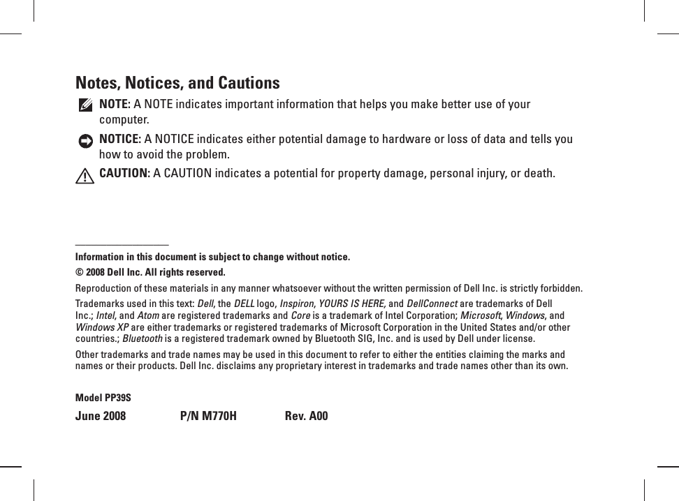Notes, Notices, and CautionsNOTE: A NOTE indicates important information that helps you make better use of your computer.NOTICE: A NOTICE indicates either potential damage to hardware or loss of data and tells you how to avoid the problem.CAUTION: A CAUTION indicates a potential for property damage, personal injury, or death.__________________Information in this document is subject to change without notice.&copy; 2008 Dell Inc. All rights reserved.Reproduction of these materials in any manner whatsoever without the written permission of Dell Inc. is strictly forbidden.Trademarks used in this text: Dell, the DELL logo, Inspiron, YOURS IS HERE, and DellConnect are trademarks of Dell Inc.; Intel, and Atom are registered trademarks and Core is a trademark of Intel Corporation; Microsoft, Windows, and Windows XP are either trademarks or registered trademarks of Microsoft Corporation in the United States and/or other countries.; Bluetooth is a registered trademark owned by Bluetooth SIG, Inc. and is used by Dell under license.Other trademarks and trade names may be used in this document to refer to either the entities claiming the marks and names or their products. Dell Inc. disclaims any proprietary interest in trademarks and trade names other than its own.Model PP39SJune 2008   P/N M770H  Rev. A00