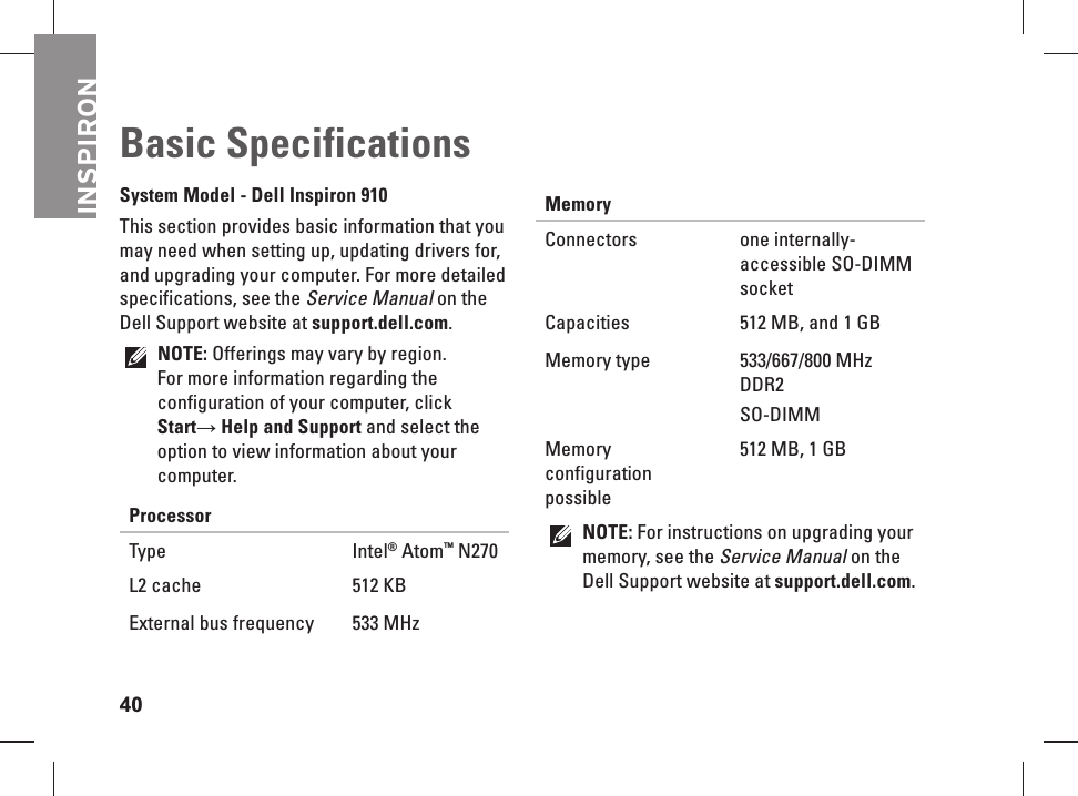 INSPIRON40 Basic   SpecificationsSystem Model - Dell Inspiron 910This section provides basic information that you may need when setting up, updating drivers for, and upgrading your computer. For more detailed specifications, see the Service Manual on the Dell Support website at support.dell.com. NOTE: Offerings may vary by region. For more information regarding the configuration of your computer, click Start&rarr; Help and Support and select the option to view information about your computer.Processor Type Intel&reg; Atom&trade; N270L2 cache 512 KBExternal bus frequency 533 MHz MemoryConnectors one internally-accessible SO-DIMM socketCapacities 512 MB, and 1 GBMemory type 533/667/800 MHz DDR2 SO-DIMMMemory configuration possible512 MB, 1 GBNOTE: For instructions on upgrading your memory, see the Service Manual on the Dell Support website at support.dell.com.