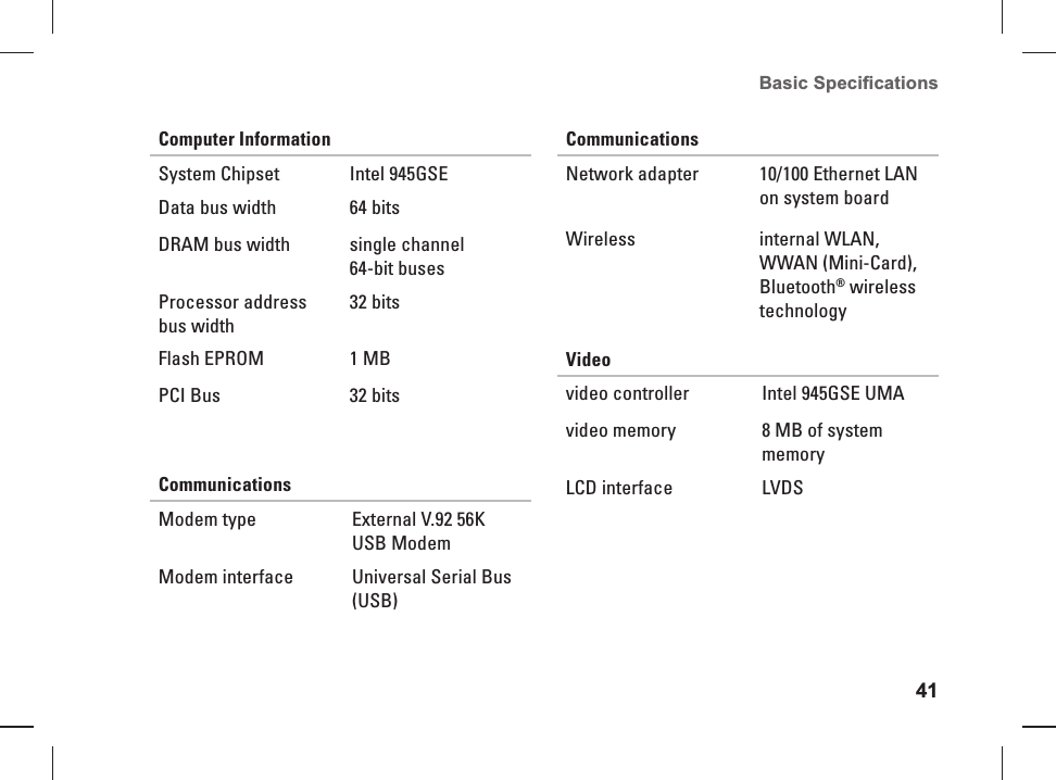 41Basic Speciﬁ cations Computer InformationSystem  Chipset  Intel 945GSEData bus width 64 bitsDRAM bus width single channel 64-bit busesProcessor address bus width32 bitsFlash EPROM 1 MBPCI Bus 32 bitsCommunications Modem type External V.92 56K USB ModemModem interface Universal Serial Bus (USB)Communications Network adapter 10/100 Ethernet LAN on system boardWireless internal WLAN, WWAN (Mini-Card), Bluetooth&reg; wireless technologyVideovideo controller Intel 945GSE UMAvideo memory 8 MB of system memoryLCD interface LVDS