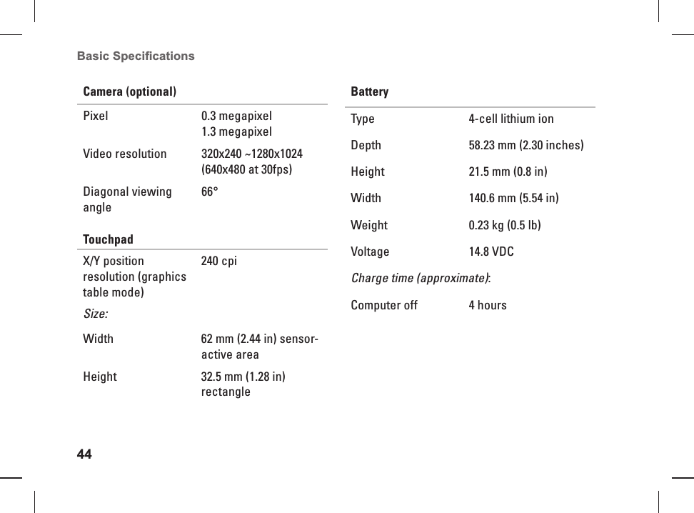 44Basic Speciﬁ cations Camera (optional)Pixel 0.3 megapixel1.3 megapixelVideo resolution 320x240 ~1280x1024 (640x480 at 30fps)Diagonal viewing angle66&deg;TouchpadX/Y position resolution (graphics table mode)240 cpiSize:Width 62 mm (2.44 in) sensor-active areaHeight 32.5 mm (1.28 in) rectangleBatteryType 4-cell lithium ion Depth 58.23 mm (2.30 inches)Height 21.5 mm (0.8 in) Width 140.6 mm (5.54 in)Weight 0.23 kg (0.5 lb)Voltage 14.8 VDCCharge time (approximate):Computer off 4 hours