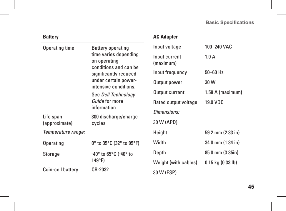 45Basic Speciﬁ cations BatteryOperating time Battery operating time varies depending on operating conditions and can be significantly reduced under certain power-intensive conditions. See Dell Technology Guide for more information.Life span (approximate)300 discharge/charge cyclesTemperature range:Operating 0&deg; to 35&deg;C (32&deg; to 95&deg;F)Storage &ndash;40&deg; to 65&deg;C (&ndash;40&deg; to 149&deg;F)Coin-cell battery CR-2032AC AdapterInput voltage 100&ndash;240 VACInput current (maximum)1.0 AInput frequency 50&ndash;60 HzOutput power 30 WOutput current  1.58 A (maximum)Rated output voltage 19.0 VDCDimensions:30 W (APD)Height  59.2 mm (2.33 in)Width 34.0 mm (1.34 in) Depth 85.0 mm (3.35in) Weight (with cables) 0.15 kg (0.33 lb)30 W (ESP)