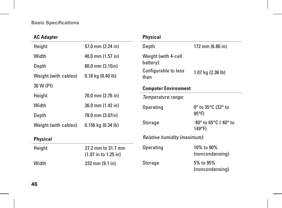46Basic Speciﬁ cations AC AdapterHeight  57.0 mm (2.24 in)Width 40.0 mm (1.57 in) Depth 80.0 mm (3.15in) Weight (with cables) 0.18 kg (0.40 lb)30 W (PI)Height  70.0 mm (2.76 in)Width 36.0 mm (1.42 in) Depth 78.0 mm (3.07in) Weight (with cables) 0.156 kg (0.34 lb)PhysicalHeight 27.2 mm to 31.7 mm (1.07 in to 1.25 in) Width 232 mm (9.1 in)PhysicalDepth 172 mm (6.80 in)Weight (with 4-cell battery):Configurable to less than 1.07 kg (2.36 lb)Computer EnvironmentTemperature range:Operating 0&deg; to 35&deg;C (32&deg; to 95&deg;F)Storage &ndash;40&deg; to 65&deg;C (&ndash;40&deg; to 149&deg;F)Relative humidity (maximum):Operating 10% to 90% (noncondensing)Storage 5% to 95% (noncondensing)