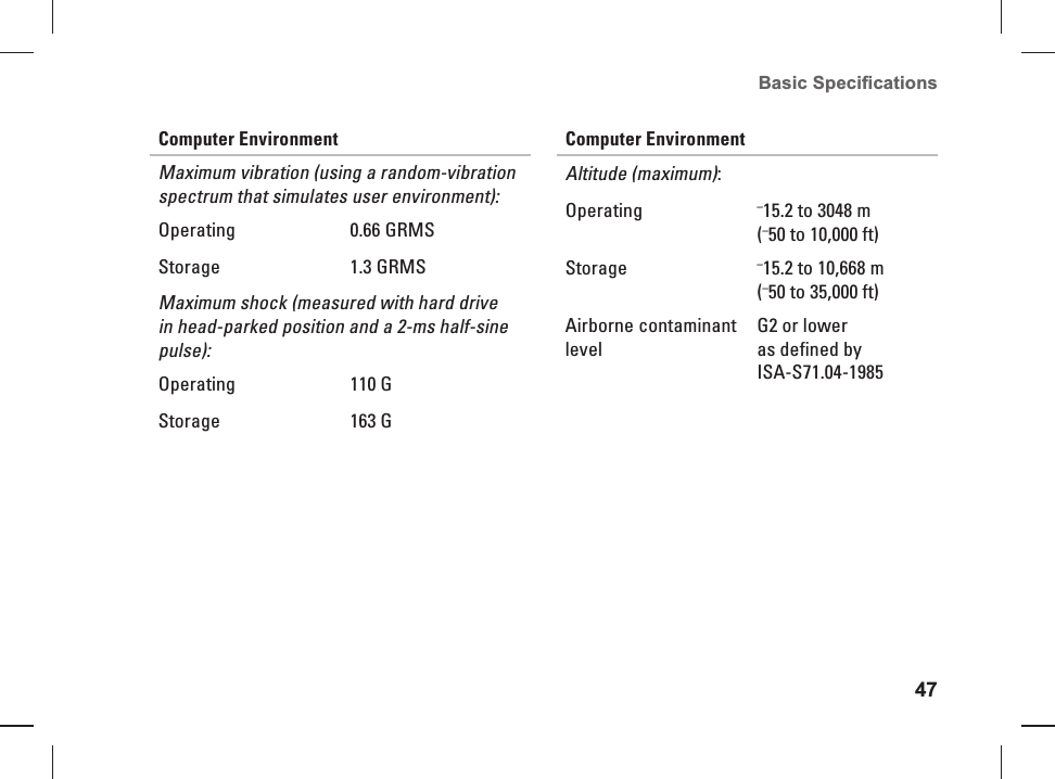 47Basic Speciﬁ cations Computer EnvironmentMaximum vibration (using a random-vibration spectrum that simulates user environment):Operating 0.66 GRMSStorage 1.3 GRMSMaximum shock (measured with hard drive in head-parked position and a 2-ms half-sine pulse):Operating 110 GStorage 163 GComputer EnvironmentAltitude (maximum):Operating  &ndash;15.2 to 3048 m (&ndash;50 to 10,000 ft)Storage &ndash;15.2 to 10,668 m (&ndash;50 to 35,000 ft)Airborne contaminant levelG2 or lower as defined by ISA-S71.04-1985
