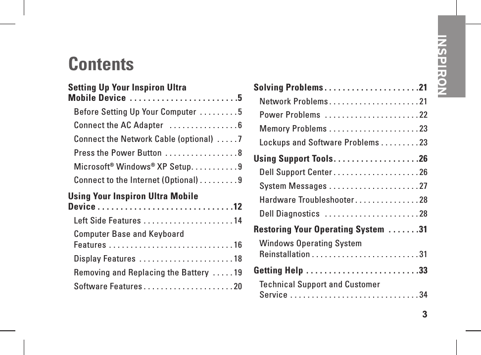 3INSPIRONSetting Up Your Inspiron Ultra Mobile Device  . . . . . . . . . . . . . . . . . . . . . . . .5Before Setting Up Your Computer  . . . . . . . . . 5Connect the AC Adapter   . . . . . . . . . . . . . . . .6Connect the Network Cable (optional)  . . . . .7Press the Power Button  . . . . . . . . . . . . . . . . . 8Microsoft&reg; Windows&reg; XP Setup. . . . . . . . . . . 9Connect to the Internet (Optional) . . . . . . . . . 9Using Your Inspiron Ultra Mobile Device . . . . . . . . . . . . . . . . . . . . . . . . . . . . . .12Left Side Features  . . . . . . . . . . . . . . . . . . . . . 14Computer Base and Keyboard Features  . . . . . . . . . . . . . . . . . . . . . . . . . . . . . 16Display Features  . . . . . . . . . . . . . . . . . . . . . . 18Removing and Replacing the Battery  . . . . . 19Software Features . . . . . . . . . . . . . . . . . . . . . 20Solving Problems . . . . . . . . . . . . . . . . . . . . .21Network Problems . . . . . . . . . . . . . . . . . . . . . 21Power Problems   . . . . . . . . . . . . . . . . . . . . . . 22Memory Problems . . . . . . . . . . . . . . . . . . . . . 23Lockups and Software Problems . . . . . . . . . 23Using Support Tools. . . . . . . . . . . . . . . . . . .26Dell Support Center . . . . . . . . . . . . . . . . . . . . 26System Messages  . . . . . . . . . . . . . . . . . . . . . 27Hardware Troubleshooter . . . . . . . . . . . . . . . 28Dell Diagnostics   . . . . . . . . . . . . . . . . . . . . . . 28Restoring Your Operating System  . . . . . . .31Windows Operating System Reinstallation . . . . . . . . . . . . . . . . . . . . . . . . . 31Getting Help  . . . . . . . . . . . . . . . . . . . . . . . . .33Technical Support and Customer Service  . . . . . . . . . . . . . . . . . . . . . . . . . . . . . . 34Contents