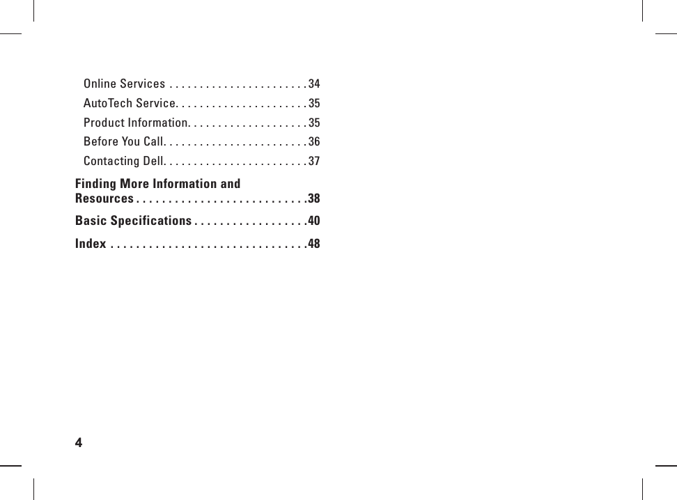 4  Online Services  . . . . . . . . . . . . . . . . . . . . . . . 34AutoTech Service. . . . . . . . . . . . . . . . . . . . . . 35Product Information. . . . . . . . . . . . . . . . . . . . 35Before You Call. . . . . . . . . . . . . . . . . . . . . . . . 36Contacting Dell. . . . . . . . . . . . . . . . . . . . . . . . 37Finding More Information and Resources . . . . . . . . . . . . . . . . . . . . . . . . . . .38Basic Specifications . . . . . . . . . . . . . . . . . .40Index  . . . . . . . . . . . . . . . . . . . . . . . . . . . . . . .48