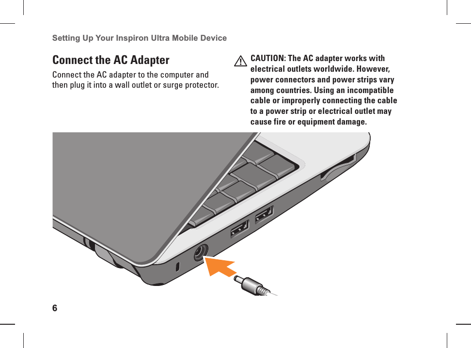 6Setting Up Your Inspiron Ultra Mobile Device  Connect the AC Adapter Connect the AC adapter to the computer and then plug it into a wall outlet or surge protector.CAUTION: The AC adapter works with electrical outlets worldwide. However, power connectors and  power strips vary among countries. Using an incompatible cable or improperly connecting the cable to a power strip or electrical outlet may cause fire or equipment damage.