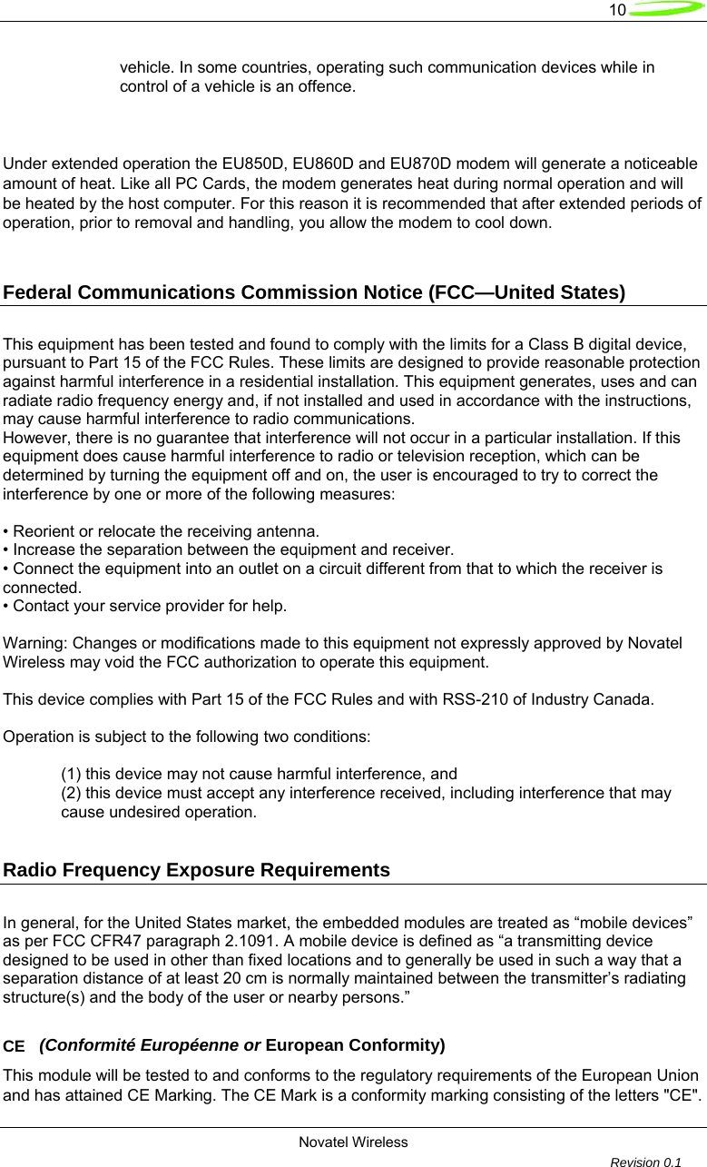   10  Novatel Wireless         Revision 0.1  vehicle. In some countries, operating such communication devices while in control of a vehicle is an offence.   Under extended operation the EU850D, EU860D and EU870D modem will generate a noticeable amount of heat. Like all PC Cards, the modem generates heat during normal operation and will be heated by the host computer. For this reason it is recommended that after extended periods of operation, prior to removal and handling, you allow the modem to cool down.  Federal Communications Commission Notice (FCC&mdash;United States)  This equipment has been tested and found to comply with the limits for a Class B digital device, pursuant to Part 15 of the FCC Rules. These limits are designed to provide reasonable protection against harmful interference in a residential installation. This equipment generates, uses and can radiate radio frequency energy and, if not installed and used in accordance with the instructions, may cause harmful interference to radio communications. However, there is no guarantee that interference will not occur in a particular installation. If this equipment does cause harmful interference to radio or television reception, which can be determined by turning the equipment off and on, the user is encouraged to try to correct the interference by one or more of the following measures:  &bull; Reorient or relocate the receiving antenna. &bull; Increase the separation between the equipment and receiver. &bull; Connect the equipment into an outlet on a circuit different from that to which the receiver is connected. &bull; Contact your service provider for help.  Warning: Changes or modifications made to this equipment not expressly approved by Novatel Wireless may void the FCC authorization to operate this equipment.  This device complies with Part 15 of the FCC Rules and with RSS-210 of Industry Canada.  Operation is subject to the following two conditions:  (1) this device may not cause harmful interference, and (2) this device must accept any interference received, including interference that may cause undesired operation.  Radio Frequency Exposure Requirements  In general, for the United States market, the embedded modules are treated as &ldquo;mobile devices&rdquo; as per FCC CFR47 paragraph 2.1091. A mobile device is defined as &ldquo;a transmitting device designed to be used in other than fixed locations and to generally be used in such a way that a separation distance of at least 20 cm is normally maintained between the transmitter&rsquo;s radiating structure(s) and the body of the user or nearby persons.&rdquo;  CE   (Conformit&eacute; Europ&eacute;enne or European Conformity) This module will be tested to and conforms to the regulatory requirements of the European Union and has attained CE Marking. The CE Mark is a conformity marking consisting of the letters "CE". 