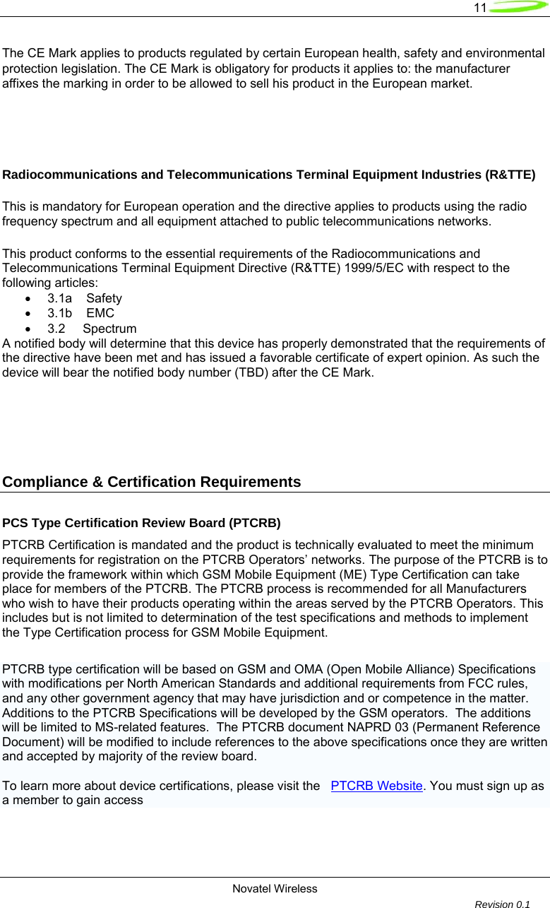   11  Novatel Wireless         Revision 0.1  The CE Mark applies to products regulated by certain European health, safety and environmental protection legislation. The CE Mark is obligatory for products it applies to: the manufacturer affixes the marking in order to be allowed to sell his product in the European market.    Radiocommunications and Telecommunications Terminal Equipment Industries (R&amp;TTE)  This is mandatory for European operation and the directive applies to products using the radio frequency spectrum and all equipment attached to public telecommunications networks.  This product conforms to the essential requirements of the Radiocommunications and Telecommunications Terminal Equipment Directive (R&amp;TTE) 1999/5/EC with respect to the following articles: &bull;  3.1a    Safety  &bull;  3.1b    EMC  &bull;  3.2     Spectrum  A notified body will determine that this device has properly demonstrated that the requirements of the directive have been met and has issued a favorable certificate of expert opinion. As such the device will bear the notified body number (TBD) after the CE Mark.    Compliance &amp; Certification Requirements  PCS Type Certification Review Board (PTCRB) PTCRB Certification is mandated and the product is technically evaluated to meet the minimum requirements for registration on the PTCRB Operators&rsquo; networks. The purpose of the PTCRB is to provide the framework within which GSM Mobile Equipment (ME) Type Certification can take place for members of the PTCRB. The PTCRB process is recommended for all Manufacturers who wish to have their products operating within the areas served by the PTCRB Operators. This includes but is not limited to determination of the test specifications and methods to implement the Type Certification process for GSM Mobile Equipment.  PTCRB type certification will be based on GSM and OMA (Open Mobile Alliance) Specifications with modifications per North American Standards and additional requirements from FCC rules, and any other government agency that may have jurisdiction and or competence in the matter.  Additions to the PTCRB Specifications will be developed by the GSM operators.  The additions will be limited to MS-related features.  The PTCRB document NAPRD 03 (Permanent Reference Document) will be modified to include references to the above specifications once they are written and accepted by majority of the review board.    To learn more about device certifications, please visit the   PTCRB Website. You must sign up as a member to gain access   
