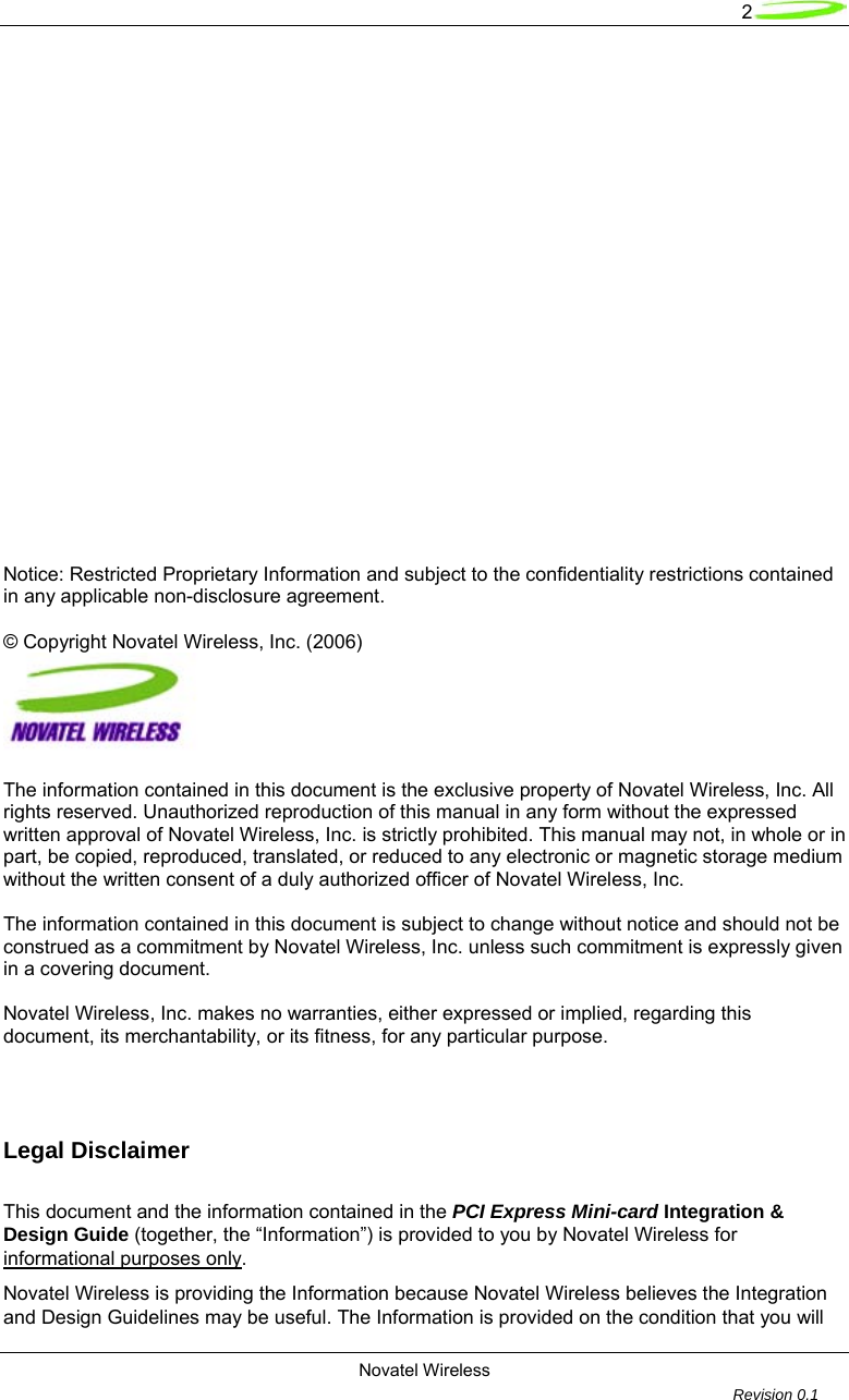   2 Novatel Wireless         Revision 0.1                        Notice: Restricted Proprietary Information and subject to the confidentiality restrictions contained in any applicable non-disclosure agreement.  &copy; Copyright Novatel Wireless, Inc. (2006)    The information contained in this document is the exclusive property of Novatel Wireless, Inc. All rights reserved. Unauthorized reproduction of this manual in any form without the expressed written approval of Novatel Wireless, Inc. is strictly prohibited. This manual may not, in whole or in part, be copied, reproduced, translated, or reduced to any electronic or magnetic storage medium without the written consent of a duly authorized officer of Novatel Wireless, Inc.  The information contained in this document is subject to change without notice and should not be construed as a commitment by Novatel Wireless, Inc. unless such commitment is expressly given in a covering document.  Novatel Wireless, Inc. makes no warranties, either expressed or implied, regarding this document, its merchantability, or its fitness, for any particular purpose.     Legal Disclaimer  This document and the information contained in the PCI Express Mini-card Integration &amp; Design Guide (together, the &ldquo;Information&rdquo;) is provided to you by Novatel Wireless for informational purposes only.   Novatel Wireless is providing the Information because Novatel Wireless believes the Integration and Design Guidelines may be useful. The Information is provided on the condition that you will 