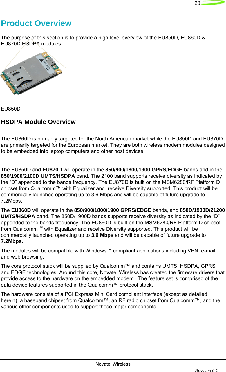   20  Novatel Wireless         Revision 0.1  Product Overview The purpose of this section is to provide a high level overview of the EU850D, EU860D &amp; EU870D HSDPA modules.           EU850D                       HSDPA Module Overview     The EU860D is primarily targeted for the North American market while the EU850D and EU870D are primarily targeted for the European market. They are both wireless modem modules designed to be embedded into laptop computers and other host devices.  The EU850D and EU870D will operate in the 850/900/1800/1900 GPRS/EDGE bands and in the 850/1900/2100D UMTS/HSDPA band. The 2100 band supports receive diversity as indicated by the &ldquo;D&rdquo; appended to the bands frequency. The EU870D is built on the MSM6280/RF Platform D chipset from Qualcomm&trade; with Equalizer and  receive Diversity supported. This product will be commercially launched operating up to 3.6 Mbps and will be capable of future upgrade to 7.2Mbps.  The EU860D will operate in the 850/900/1800/1900 GPRS/EDGE bands, and 850D/1900D/21200 UMTS/HSDPA band. The 850D/1900D bands supports receive diversity as indicated by the &ldquo;D&rdquo; appended to the bands frequency. The EU860D is built on the MSM6280/RF Platform D chipset from QualcommTM with Equalizer and receive Diversity supported. This product will be commercially launched operating up to 3.6 Mbps and will be capable of future upgrade to 7.2Mbps.  The modules will be compatible with Windows&trade; compliant applications including VPN, e-mail, and web browsing.  The core protocol stack will be supplied by Qualcomm&trade; and contains UMTS, HSDPA, GPRS and EDGE technologies. Around this core, Novatel Wireless has created the firmware drivers that provide access to the hardware on the embedded modem.  The feature set is comprised of the data device features supported in the Qualcomm&trade; protocol stack.  The hardware consists of a PCI Express Mini Card compliant interface (except as detailed herein), a baseband chipset from Qualcomm&trade;, an RF radio chipset from Qualcomm&trade;, and the various other components used to support these major components.         