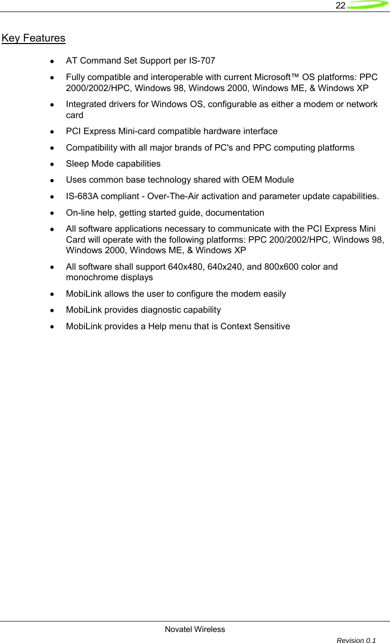   22  Novatel Wireless         Revision 0.1  Key Features  &bull; AT Command Set Support per IS-707 &bull; Fully compatible and interoperable with current Microsoft&trade; OS platforms: PPC 2000/2002/HPC, Windows 98, Windows 2000, Windows ME, &amp; Windows XP &bull; Integrated drivers for Windows OS, configurable as either a modem or network card &bull; PCI Express Mini-card compatible hardware interface &bull; Compatibility with all major brands of PC's and PPC computing platforms &bull; Sleep Mode capabilities &bull; Uses common base technology shared with OEM Module &bull; IS-683A compliant - Over-The-Air activation and parameter update capabilities. &bull; On-line help, getting started guide, documentation &bull; All software applications necessary to communicate with the PCI Express Mini Card will operate with the following platforms: PPC 200/2002/HPC, Windows 98, Windows 2000, Windows ME, &amp; Windows XP &bull; All software shall support 640x480, 640x240, and 800x600 color and monochrome displays &bull; MobiLink allows the user to configure the modem easily &bull; MobiLink provides diagnostic capability &bull; MobiLink provides a Help menu that is Context Sensitive  
