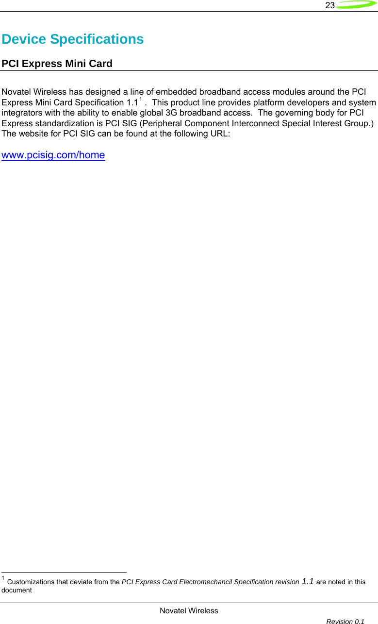   23  Novatel Wireless         Revision 0.1  Device Specifications PCI Express Mini Card Novatel Wireless has designed a line of embedded broadband access modules around the PCI Express Mini Card Specification 1.11 .  This product line provides platform developers and system integrators with the ability to enable global 3G broadband access.  The governing body for PCI Express standardization is PCI SIG (Peripheral Component Interconnect Special Interest Group.)  The website for PCI SIG can be found at the following URL: www.pcisig.com/home                                                         1 Customizations that deviate from the PCI Express Card Electromechancil Specification revision 1.1 are noted in this document  