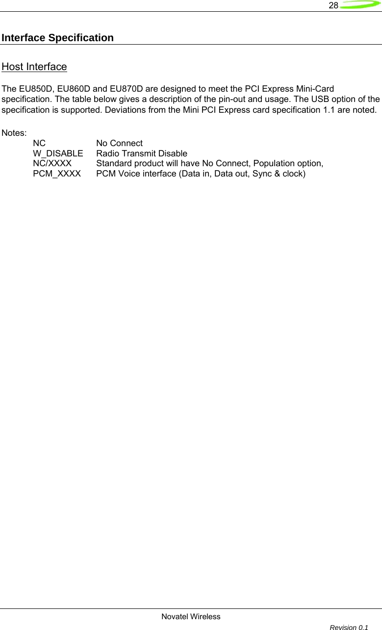   28  Novatel Wireless         Revision 0.1  Interface Specification Host Interface The EU850D, EU860D and EU870D are designed to meet the PCI Express Mini-Card specification. The table below gives a description of the pin-out and usage. The USB option of the specification is supported. Deviations from the Mini PCI Express card specification 1.1 are noted.   Notes:  NC   No Connect W_DISABLE Radio Transmit Disable NC/XXXX  Standard product will have No Connect, Population option, PCM_XXXX  PCM Voice interface (Data in, Data out, Sync &amp; clock) 